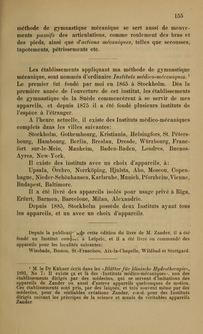 methode de gymnastique mecanique se sert aiissi de mouve- ments passifs des artieulations, comme roiilemeiit des bras et des pieds, ainsi que d'actions mecaniqiies, telles qiie secoiisses, tapotements, petrissements etc. Les etablissements appliquant ma methode de gymnastique mecanique, sont nommes d'ordinaire Instituts medico-mecaniques. ^ Le premier tut fonde par moi en 1865 ä Stockholm. Des la premi-ere annee de Touverture de cet institut, les etablissements de gymnastique de la Suede commencerent ä se servir de mes appareils, et depuis 1875 il a ete fonde plusieurs instituts de Tespece ä l'etranger. A rheure actuelle, il existe des Instituts medico-mecaniques complets dans les villes suivantes: Stockholm, Gothembourg, Kristiania, Helsingfors, St. Peters- bourg, Hambourg, Berlin, Breslau, Dresde, AVürzbourg, Franc- fort sur-le-Mein, Manheim, Baden-Baden, Londres, Buenos- Ayres, New-York. II existe des instituts avec un choix d'appareils, ä: Upsala, Orebro, Norrköping, Hjulsta, Abo, Moscou, Copen- hague, Nieder-Schönhausen, Karlsruhe, Munich, Pforzheim, Vienne, Budapest, Baltimore. II a ete livre des appareils isoles pour usage prive ä Riga, Erfurt, Barmen, Barcelone, Milan, Alexandrie. Depuis 1885, Stockholm possöde deux Instituts ayant tous les appareils, et un avec un choix d'appareils. Depuis la publicati )^j\e cette edition du livre de M. Zander, il a ete fonde un Institut com|.iv\, ä Leipzic, et il a ete livre ou commande des appareils pour les localites suivantes: Wiesbade, Boston, St.-Francisco, Aix-la-Chapelle, Wildbad et Stuttgard. ' M. le Dr Kühner ecrit dans les ^Blätter für klinische Hydrotherapie^y 1891, No 7: II existe qa> et lä des -Instituts medico-mecaniques , non des etablissements diriges par des medecins, qui se servent d'imitations des appareils de Zander ou aussi d'autres appareils quelconques de motion. Ces etablissements sont pris, par des laiques, et tres souvent meme par des medecins, pour de veritables creations Zander, c-k-d. pour des Instituts diriges suivant les principes de la science et munis de veritables appareils Zander.