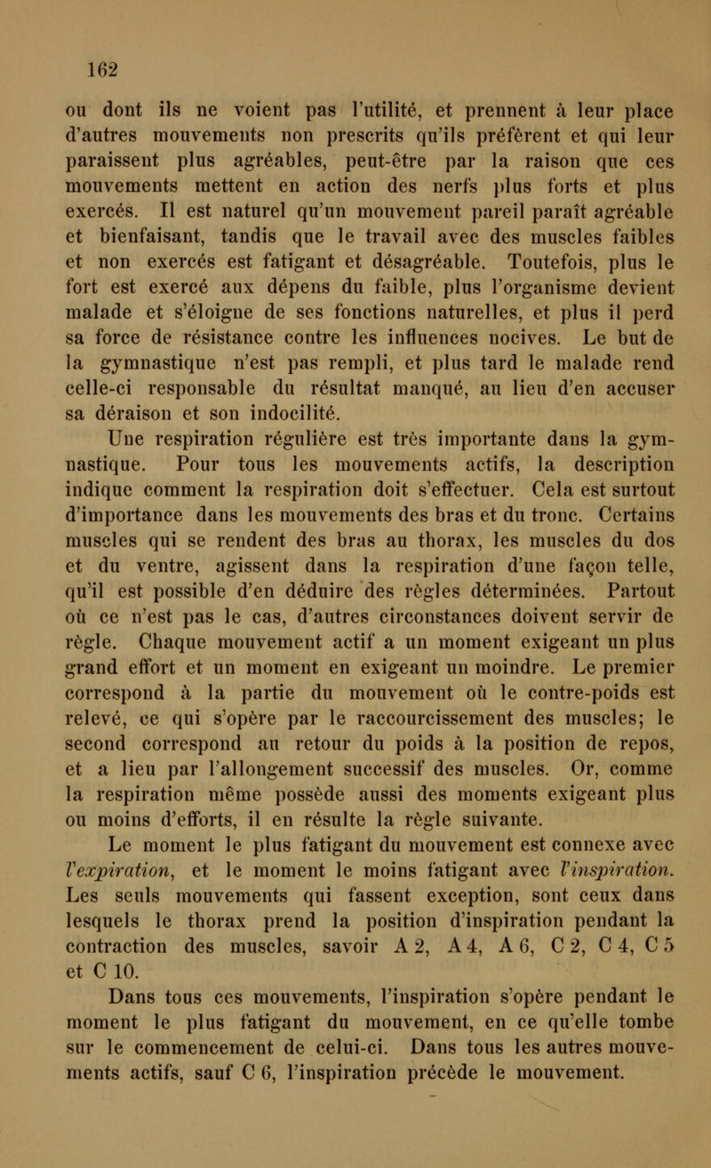 ou dont ils ne voient pas Tutilite, et prennent ä leur place d'autres mouvemeiits non prescrits qii'ils preftrent et qui leur paraissent plus agreables, peut-etre par la raison que ces mouvements raettent en action des nerfs plus forts et plus exerees. II est naturel qu'un mouvement pareil parait agreable et bienfaisant, tandis que le travail avec des muscles faibles et non exerees est fatigant et desagreable. Toutefois, plus le fort est exerce aux depens du faible, plus Forganisme devient malade et s'eloigne de ses fonctions naturelles, et plus il perd sa force de resistance contre les influences nocives. Le but de la gymnastique n'est pas rempli, et plus tard le malade rend celle-ci responsable du resultat manque, au lieu d'en aceuser sa deraison et son indocilite. Une respiration reguliere est tres importante dans la gym- nastique. Pour tous les mouvements actifs, la description indique comment la respiration doit s'effectuer. Cela est surtout d'importance dans les mouvements des bras et du tronc. Certains muscles qui se rendent des bras au thorax, les muscles du dos et du ventre, agissent dans la respiration d'une faQon telle^ qu'il est possible d'en deduire des rögles determinees. Partout oü ce n'est pas le cas, d'autres circonstances doivent servir de rögle. Chaque mouvement actif a un moment exigeant un plus grand effort et un moment en exigeant un moindre. Le premier correspond ä la partie du mouvement oü le contre-poids est releve, ce qui s'opere par le raccourcissement des muscles; le second correspond au retour du poids ä la position de repos, et a lieu par Tallongement successif des muscles. Or, comme la respiration meme possede aussi des moments exigeant plus ou moins d'efForts, il en resulte la regle suivante. Le moment le plus fatigant du mouvement est connexe avec Vexpiration, et le moment le moins fatigant avec Vinspiration. Les seuls mouvements qui fassent exception, sont ceux dans lesquels le thorax prend la position d'inspiration pendant la contraction des muscles, savoir A 2, A4, A 6, C 2, C 4, C 5 et C 10. Dans tous ces mouvements, Finspiration s'opere pendant le moment le plus fatigant du mouvement, en ce qu'elle tombe sur le commencement de celui-ci. Dans tous les autres mouve- ments actifs, sauf C 6, Finspiration precede le mouvement.