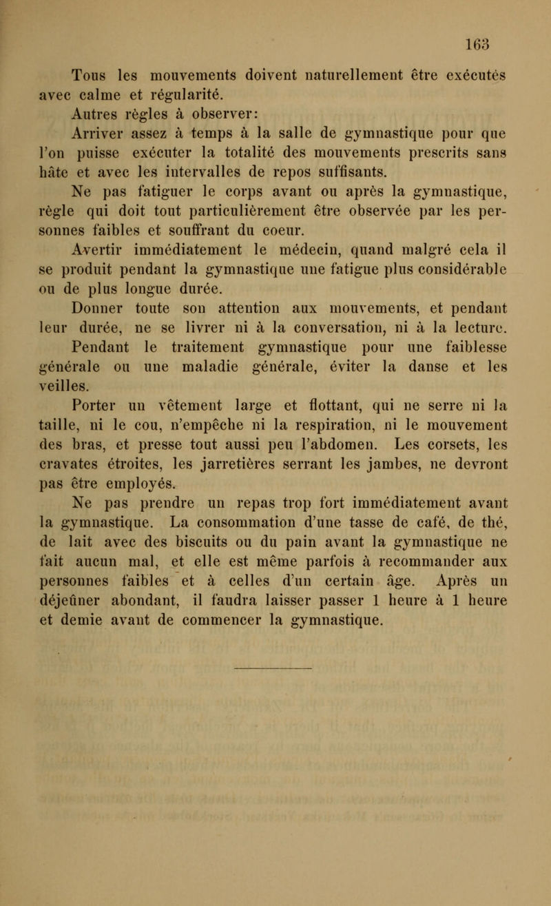 Tous les mouvements doivent iiaturellement etre executes avec calme et regularite. Autres rögles ä observer: Arriver assez ä temps ä la salle de gymnastique pour qiie Ton piiisse execiiter la totalite des mouvements prescrits sans häte et avec les intervalles de repos siiffisants. Ne pas fatiguer le corps avant ou apres la gymnastique, regle qui doit tout particulierement etre observee par les per- sonnes faibles et souffrant du coeur. Avertir immediatement le medecin, quand malgre cela il se produit pendant la gymnastique une fatigue plus considerable ou de plus longue duree. Donner toute son attention aux mouvements, et pendant leur duree, ne se livrer ni ä la conversation, ni ä la lecturc. Pendant le traitement gymnastique pour une faiblesse generale oii une maladie generale, eviter la danse et les veilles. Porter un vetement large et flottant, qui ne serre ni la taille, ni le cou, n'empeche ni la respiration, ni le mouvement des bras, et presse tout aussi peu Fabdomen. Les corsets, les cravates etroites, les jarretieres serrant les jambes, ne devront pas etre employes. Ne pas prendre un repas trop fort immediatement avant la gymnastique. La consommation d'une tasse de cafe, de the, de lait avec des biscuits ou du pain avant la gymnastique ne t'ait aucun mal, et eile est meme parfois ä recommander aux personnes faibles et ä Celles d'un certain äge. Apres un dejeüner abondant, il faudra laisser passer 1 heure ä 1 heure et demie avant de commencer la gymnastique.