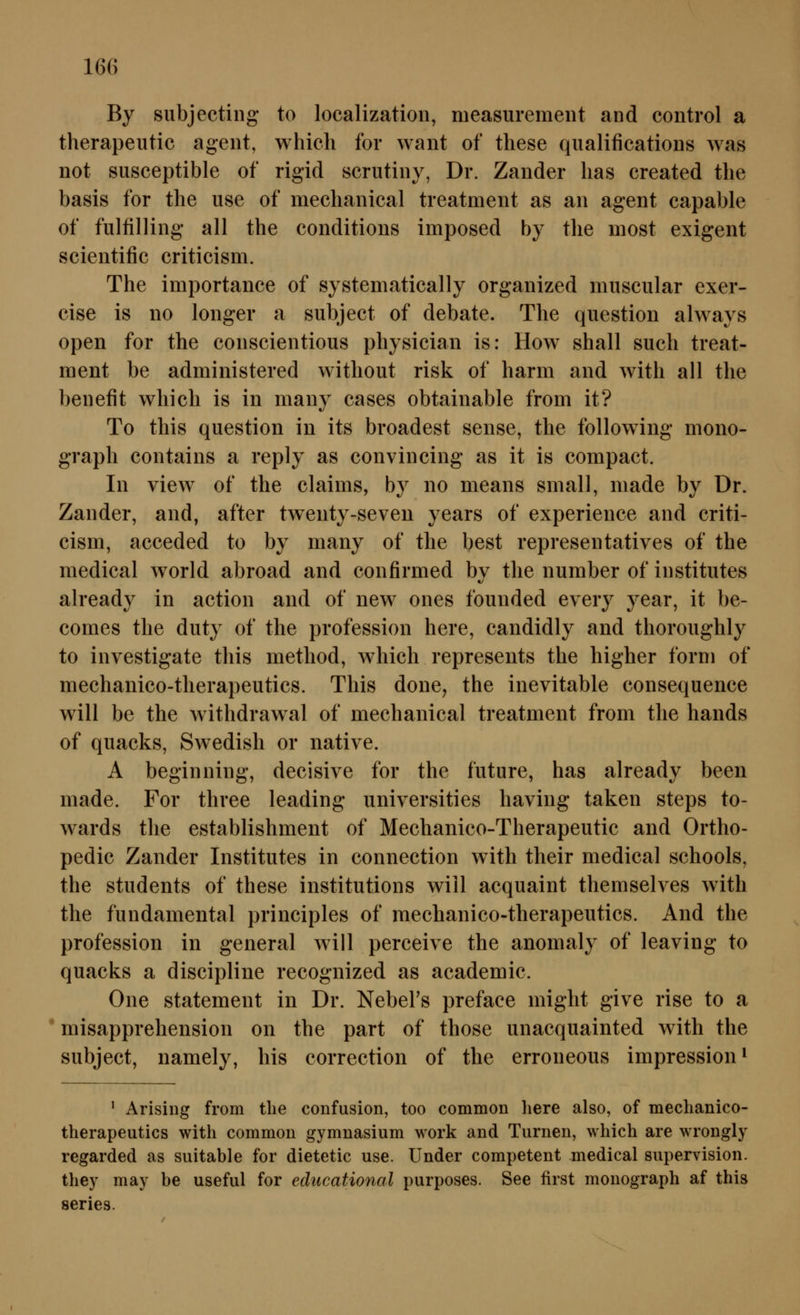 By subjecting to localization, measuremeiit and control a therapeutic ageiit, whieh for want of these qualifications was not susceptible of rigid scrutiiiy, Dr. Zander lias created tlie basis for the use of meclianical treatment as an agent capable of fulfilling all the conditions imposed by the most exigent scientific criticism. The importance of systematically organized miiscular exer- cise is no longer a subject of debate. The question always open for the conscientious physician is: How shall such treat- ment be administered without risk of härm and with all the benefit which is in many cases obtainable from it? To this question in its broadest sense, the following mono- graph contains a reply as convincing* as it is compact. In view of the Claims, by no means small, made by Dr. Zander, and, after twenty-seven years of experience and criti- cism, acceded to by many of the best representatives of the medical world abroad and confirmed bv the number of Institutes already in action and of new ones founded every year, it be- comes the duty of the profession here, candidly and thoroughly to investigate this method, which represents the higher form of mechanico-therapeutics. This done, the inevitable consequence will be the withdrawal of mechanical treatment from the hands of quacks, Swedish or native. A beginning, decisive for the future, has already been made. For three leading universities having taken steps to- wards the establishment of Mechanico-Therapeutic and Ortho- pedic Zander Institutes in connection with their medical schools, the students of these institutions will acquaint themselves with the fundamental principles of mechanico-therapeutics. And the profession in general will perceive the anomaly of leaving to quacks a discipline recognized as academic. One Statement in Dr. Nebel's preface might give rise to a * misapprehension on the part of those unacquainted with the subject, namely, his correction of the erroneous Impression ^ ^ Arising from tlie confusion, too common here also, of mechanico- therapeutics with common gymnasium work and Turnen, which are wrongly regarded as suitable for dietetic use. Under competent medical supervision. tliey may be useful for ediicational purposes. See first monograph af this series.