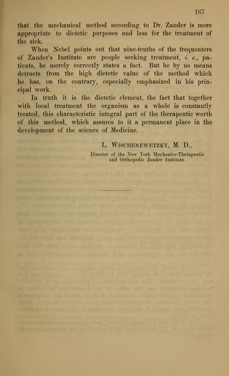 that tlie raeclianical method according to Dr. Zander is more appropriate to dietetic piirposes and less for the treatment of the sick. When Nebel points out that nine-tentlis of the frequenters of Zander's Institute are people seeking treatment, i. e., pa- tients, he merely correctly states a fact. But he by no means detracts from the high dietetic value of the method which he has, on the contrary, especially emphasized in his prin- cipal work. In truth it is the dietetic dement, the fact that together with focal treatment the organism as a whole is constantly treated, this characteristic integral part of the therapeutic worth of this method, which assures to it a permanent place in the development of the science of Medicine. L. WiSCHENEWETZKY, M. D., Director of the New York Mechanico-Therapeutic and Orthopedic Zander Institute.