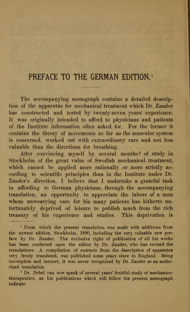 PREFACE TO THE GERMAN EDITION, The accompanying monograph contains a detailed descrip- tion of the apparatus for mechanical treatment which Dr. Zander has constructed and tested by twenty-seven years' experience. It was originally intended to afford to physicians and patients of the Institute information often asked for. For the former it contains the theory of movements so far as the muscular System is concerned, worked out with extraordinary care and not less valuable than the directions for breathing. After convincing myself by several months- of study in Stockholm of the great value of Swedish mechanical treatment, which cannot be applied more rationally or more strictly ac- cording to scientific principles than in the Institute under Dr. Zander's direction, I believe that I undertake a grateful task in aflfording to German physicians, through the accompanying translation, an opportunity to appreciate the labors of a man whom unwearying care for his many patients has hitherto un- fortunately deprived of leisure to publish much from the rieh treasury of his experience and studies. This deprivation is ' From which the present translation was made with additions from the newest edition, Stockholm, 1890, including the very valuable new pre- face by Dr. Zander. The exclusive right of publication of all his works has been conferred upon the editor by Dr. Zander, who has revised the translations. A compilation of extracts from the description of apparatus very freely translated, was published some years since in England. Being incomplete and inexaet, it was never recognized by Dr. Zander as an autho- rized translation. 2 Dr. Nebel can now speak of several years' fruitful study of mechanico- therapeutics, as his publications which will follow the present monograph indicate.