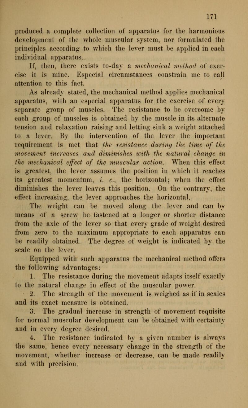 produced a complete collection of apparatus for the harmonious development of the whole muscular System, nor formulated the principles according to which the lever must be applied in eaeh individual apparatus. If, then, there exists to-day a mechanical metlioä of exer- cise it is mine. Especial circumstances constrain me to call attention to this fact. As already stated, the mechanical method applies mechanical apparatus, with an especial apparatus for the exercise of every separate group of muscles. The resistance to be overcome by each group of muscles is obtained by the muscle in its alternate tension and relaxation raising and letting sink a weight attached to a lever. By the intervention of the lever the important requirement is met that the resistance diiring the time of the movement increases and diminishes ivith the natural change in the mechanical effect of the muscular action. When this effect is greatest, the lever assumes the position in which it reaches its greatest momentum, i. e., the horizontal; when the effect diminishes the lever leaves this position. On the contrary, the effect increäsing, the lever approaches the horizontal. The weight can be moved along the lever and can bf means of a screw be fastened at a longer or shorter distance from the axle of the lever so that every grade of w^eight desired from zero to the maximum appropriate to each apparatus can be readily obtained. The degree of weight is indicated by the Scale on the lever. Equipped with such apparatus the mechanical method offers the following advantages: 1. The resistance during the movement adapts itself exactly to the natural change in effect of the muscular power. 2. The strength of the movement is weighed as if in scales and its exact measure is obtained. 3. The gradual increase in strength of movement requisite for normal muscular development can be obtained with certainty and in every degree desired. 4. The resistance indicated by a given number is always the same, hence every necessary change in the strength of the movement, whether increase or decrease, can be made readily and with precision.