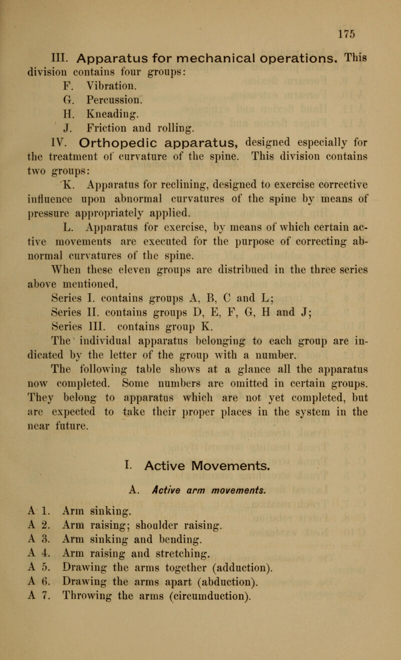 in. Apparatus for mechanical Operations. This divisioii contains four groups: F. Vibration. G. Percussion. H. Kneading. J. Friction and rolling. IV. Orthopedic apparatus, designed especially for tlie treatment of curvature of the spine. This division contains two groups: 1K. Apparatus for reclining, designed to exercise corrective influence upon abnormal curvatures of the spine by nieans of pressure appropriately applied. L. Apparatus for exercise, by means of which certain ac- tive raovements are executed for the purpose of correcting ab- normal curvatures of the spine. When these eleven groups are distribued in the three series above mentioned, Series I. contains groups A, B, C and L; Series II. contains groups D, E, F, G, H and J; Series III. contains group K. The individual apparatus belonging to each group are in- dicated by the letter of the group with a number. The following table shows at a glance all the apparatus now completed. Some numbers are omitted in certain groups. They belong to apparatus which are not yet completed, but are expected to take their proper places in the System in the near future. I. Active Movements. A. Active arm movements. A 1. Arm sinking. A 2. Arm raising; Shoulder raising. A 3. x\rm sinking and bending. A 4. Arm raising and stretching. A 5. Drawing the arms together (adduction). A 6. Drawing the arms apart (abduction). A 7. Throwing the arms (circumduction).