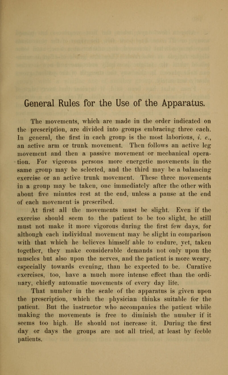 General Rules for the Use of the Apparatus. The movements, which are made in the order iiidicated on the prescription, are divided into groups embracing three each. In general, the first in each group is the most laborioiis, i, e., an active arm or trunk movement. Then follows an active leg movement and then a passive movement or mechanical Opera- tion. For vigoroiis persons more energetic movements in the same group may be selected, and the third may be a balancing exercise or an active trunk movement. These three movements in a group may be taken, one immediately after the other w^ith about five minutes rest at the end, unless a pause at the end of each movement is prescribed. At first all the movements must be slight. Even if the exercise should seem to the patient to be too slight, he still must not make it more vigorous during the first few days, for although each indiyidual movement may be slight in comparison w^ith that w^hich he believes himself able to endure, yet, taken together, they make considerable demands not only upon the muscles but also upon the nerves, and the patient is more w^eary, especially towards evening, than he expected to be. Curative exercises, too, have a much more intense effect than tlie ordi- nary, chiefly automatic movements of every day lite. That number in the scale of the apparatus is given upon the prescription, which the physician thinks suitable for the patient. But the instructor who accompanies the patient while making the movements is free to diminish the number if it seems too high. He should not increase it. During the first day or days the groups are not all tried, at least by feeble patients.