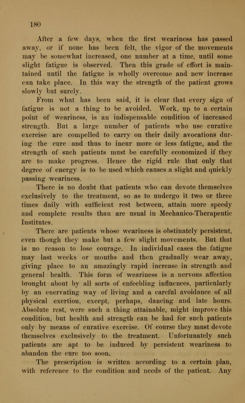 After a few days, wheii the first weariness has passed away, or if none has been feit, the vigor of the movements may be somewhat iiicreased, one number at a time, until some slight fatigiie is observed. Theo this grade of efifort is maiii- tained until the fatigue is wholly overcome and new increase can take place. In this way the strength of the patient grows slowly biit surely. From what has been said, it is clear that every sign of fatigue is not a thing to be avoided. Work, up to a certain point of weariness, is an indispensable condition of increased strength. But a large number of patients who use curative exercise are compelled to carry on their daily avocations dur- ing the eure and thus to incur more or less fatigue, and the strength of such patients must be carefully economized if they are to make progress. Hence the rigid rule that only that degree of energy is to be used which causes a slight and quickly passing weariness. There is no doubt that patients who can devote themselves exclusively to the treatnient, so as to undergo it two or three times daily with sufficient rest between, attain more speedy and complete results than are usual in Mechanico-Therapeutic Institutes. There are patients whose weariness is obstinately persistent, even though they make but a few slight movements. But that is no reason to lose courage. In individual cases the fatigue may last weeks or months and then gradually wear away, giving place to an amazingly rapid increase in strength and general health. This form of weariness is a nervous affection brought about by all sorts of enfeebling infiuences, particularly by an enervating way of living and a careful avoidance of all physical exertion, except, perhaps, dancing and late hours. Absolute rest, were such a thing attainable, might improve this condition, but health and strength can be had for such patients only by nieans of curative exercise. Of course they must devote themselves exclusively to the treatment. Unfortunately such patients are apt to be induced by persistent weariness to abandon the eure too soon. The prescription is written according to a certain plan, with reference to the condition and needs of the patient. Any