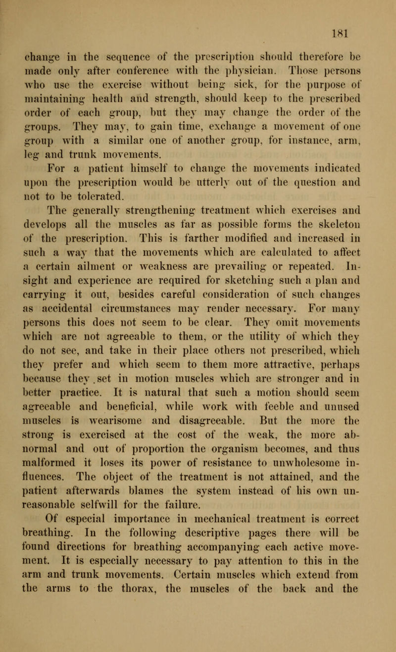 ehange in the sequence of the prescriptiou should therefore be made only after Conference witli the physician. Tliose persons who use the exercise without being sick, for the purpose of niaintaining- health and strength, should keep to the prescribed Order of each group, but they may change the order of the groups. They may, to gain time, exchange a movement of one group with a similar one of another group, for instance, arm, leg and trunk movements. For a patient himself to change the movements indicated upon the prescription wonld be utterly out of the qnestion and not to be tolerated. The generally strengthening treatmeut which exercises and develops all the miiscles as far as possible forms the skeleton of the prescription. This is farther modified and increased in such a way that the movements which are calculated to affect a certain ailment or weakness are prevailing or repeated. In- sight and experience are required for sketching such a plan and carrying it out, besides careful consideration of such changes as accidental circumstances may render necessary. For many persons this does not seem to be clear. They omit movements which are not agreeable to them, or the Utility of which they do not see, and take in their place others not prescribed, which they prefer and which seem to them more attractive, perhaps because they.set in motion muscles w4iich are stronger and in better practice. It is natural that such a motion should seem agreeable and beneficial, while work with feeble and unused muscles is wearisome and disagreeable. But the more the strong is exerciscd at the cost of the weak, the more ab- normal and out of proportion the organism becomes, and thus malformed it loses its power of resistance to unwholesome in- fluences. The object of the treatment is not attained, and the patient afterwards blames the System instead of his own un- reasonable seifwill for the failure. Of especial importance in mechanical treatment is correct breathing. In the following descriptive pages there will be found directions for breathing accompanying each active move- ment. It is especially necessary to pay attention to this in the arm and trunk movements. Certain muscles which extend from the arms to the thorax, the muscles of the back and the