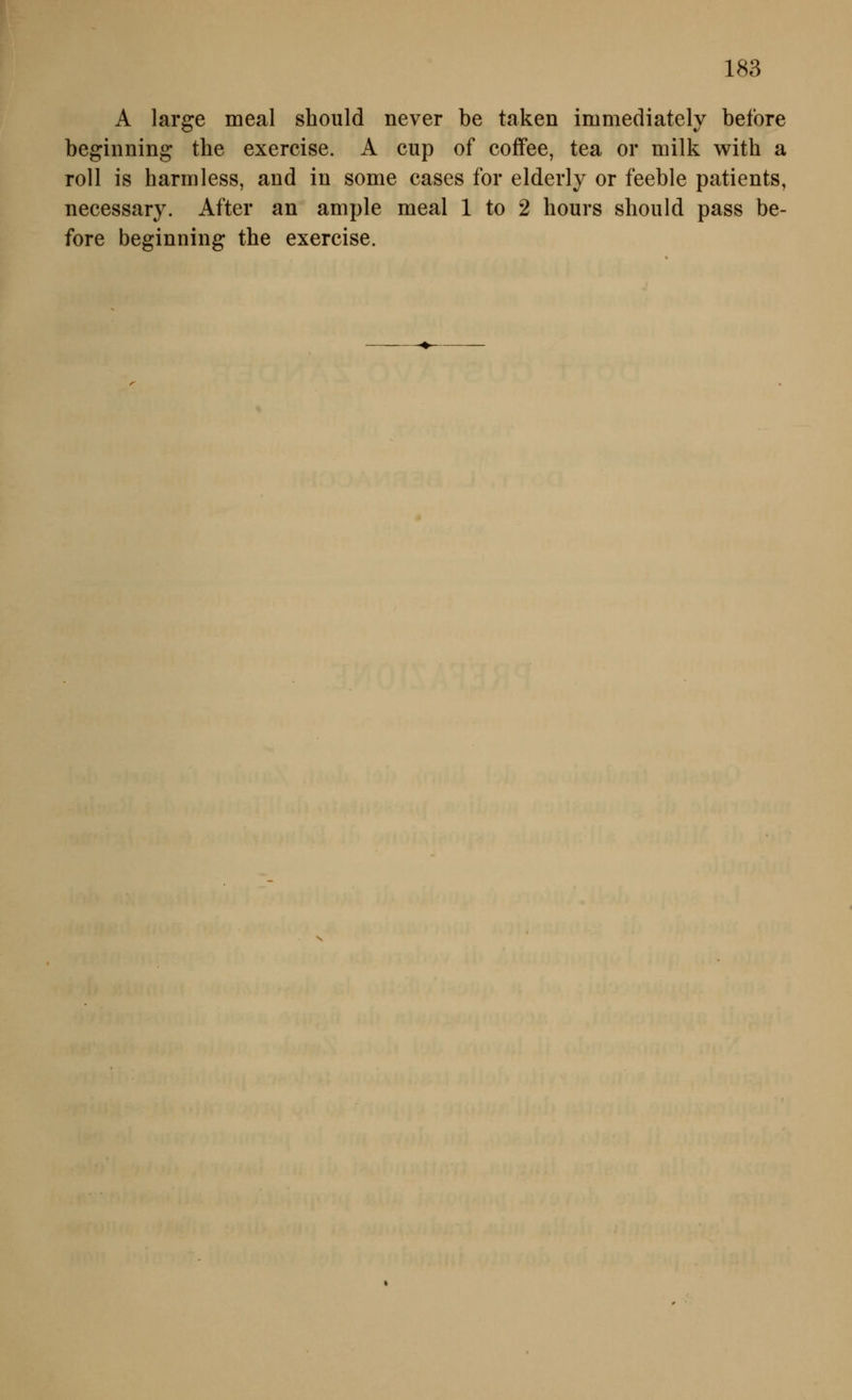 A large meal should never be taken immediately before beginning the exercise. A cup of coffee, tea or milk with a roll is harmless, and in some cases for elderly or feeble patients, necessary. After an ample meal 1 to 2 hours should pass be- fore beginning the exercise.