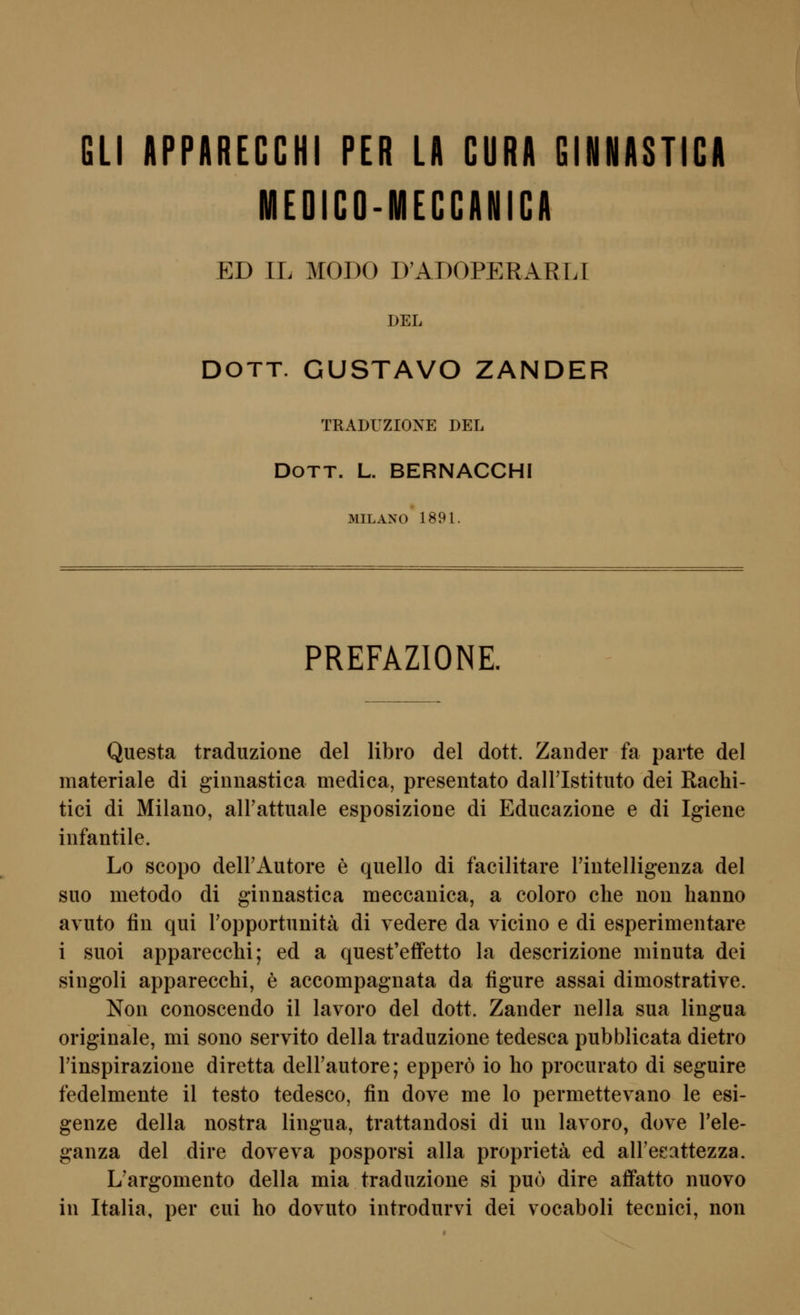 GLI APPARECCHI PER LA CURA GINNASTICA MEDiCO-MECCANICA ED IL MODO D'ADOPERARLT DEL DOTT. GUSTAVO ZANDER TRADUZIONE DEL DoTT. L. BERNACCHI MILANO 1891. PREFAZIONE. Questa traduzione del libro del dott. Zander fa parte del materiale di ginnastica medica, presentato dalFIstituto dei Rachi- tiei di Milano, airattuale esposiziooe di Educazione e di Igiene infantile. Lo scopo deirAutore e quello di facilitare Fintelligenza del suo metodo di ginnastica meccanica, a coloro che non hanno avuto fin qui ropportunitä di vedere da vicino e di esperimentare i suoi apparecchi; ed a quest'effetto la descrizione minuta dei singoli apparecchi, e accompagnata da figure assai dimostrative. Non conoscendo il lavoro del dott. Zander nella sua lingua originale, mi sono servito della traduzione tedesca pubblicata dietro rinspirazione diretta delFautore; epperö io ho procurato di seguire fedelmente il testo tedesco, fin dove me lo permettevano le esi- genze della nostra lingua, trattandosi di un lavoro, dove Tele- ganza del dire doveva posporsi alla proprietä ed alFeeattezza. L'argomento della mia traduzione si puo dire aflfatto nuovo in Italia, per cui ho dovuto introdurvi dei vocaboli tecnici, non