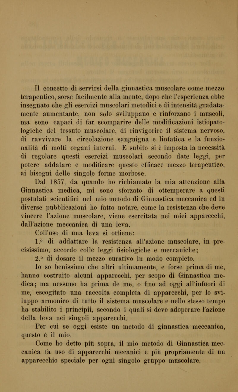 terapeutico, sorse facilmente alla meiite, depo che resperienza ebbe insegnato che gli esercizi muscolari metodici e di intensita gradata- mente aumentante, non solo sviluppano e rinforzano i muscoli, ma sono capaci di far scomparire delle modificazioni istiopato- logiche del tessuto muscolare, di rinvigorire il sistema nervoso, di ravvivare la circolazione sanguigna e liiifatica e la funzio- nalitä di molti orgaiii interni. E subito si e imposta la necessitä di regolare questi esercizi muscolari secondo date leggi, per potere addatare e modificare questo efficace mezzo terapeutico, ai bisogni delle singole forme morbose. Dal 1857, da quando ho richiamato la mia attenzione alla Ginnastica medica, mi sono sforzato di ottemperare a questi postulati scientifici nel mio metodo di Ginnastica meccanica ed in diverse pubblicazioni ho fatto notare, come la resistenza che deve vincere l'azione muscolare, viene esercitata nei miei apparecchi, dalFazione meccanica di una leva. ColTuso di una leva si ottiene: 1.0 di addattare la resistenza all'azione muscolare, in pre- cisissimo, accordo colle leggi fisiologiche e meccaniche; 2.^ di dosare il mezzo curativo in modo completo. lo so benissimo che altri ultimamente, e forse prima di me, hanno costruito alcuni apparecchi, per scopo di Ginnastica me- dica; ma nessuno ha prima de me, o fino ad oggi all'infuori di me, escogitato una raccolta completa di apparecchi, per lo svi- luppo armonico di tutto il sistema muscolare e nello stesso tempo ha stabilito i principii, secondo i quali si deve adoperare Tazione della leva nei singoli apparecchi. Per cui se oggi esiste un metodo di ginnastica meccanica, questo e il mio. Come ho detto piü sopra, il mio metodo di Ginnastica mec- canica fa uso di apparecchi mecanici e piü propriamente di un apparecchio speciale per ogni singolo gruppo muscolare.