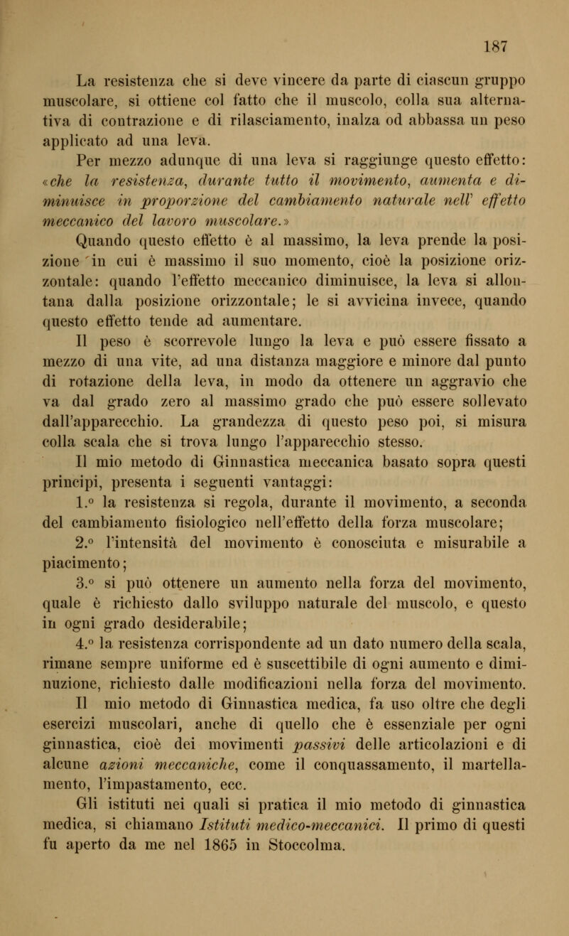 La resistenza che si deve vincere da parte di ciaseun gruppo muscolare, si ottiene col fatto che il muscolo, colla sua alterna- tiva di contrazione e di rilasciamento, inalza od abbassa un peso applicato ad una leva. Per mezzo adunque di una leva si raggiunge questo effetto: «che la resistemca, durante tutto il movimento, aumenta e di- minuisce in proporzione del camhiamento naturale neW effetto meccanico del lavoro muscolare.>y Quando questo effetto e al massimo, la leva prende la posi- zione in cui e massimo il suo momento, cioe la posizione oriz- zontale: quando Teffetto meccanico diminuisce, la leva si allon- tana dalla posizione orizzontale; le si avvicina invece, quando questo effetto tende ad aumentare. II peso e scorrevole lungo la leva e puö essere fissato a mezzo di una vite, ad una distanza maggiore e minore dal punto di rotazione della leva, in modo da ottenere un aggravio che va dal grado zero al massimo grado che puö essere sollevato dairapparecchio. La grandezza di questo peso poi, si misura colla scala che si trova lungo Fapparecchio stesso. II mio metodo di Ginnastica meccanica basato sopra questi principi, presenta i seguenti vantaggi: l.^' la resistenza si regola, durante il movimento, a seconda del cambiamento fisiologico nelFeffetto della forza muscolare; 2.^ rintensitä del movimento e conosciuta e misurabile a piacimento; 3.^ si puö ottenere un aumento nella forza del movimento, quäle e richiesto dallo sviluppo naturale del muscolo, e questo in ogni grado desiderabile; 4.^ la resistenza corrispondente ad un dato numero della scala, rimane sempre uniforme cd e suscettibile di ogni aumento e dimi- nuzione, richiesto dalle modificazioni nella forza del movimento. II mio metodo di Ginnastica medica, fa uso oltre che degli esercizi muscolari, anche di quello che e essenziale per ogni ginnastica, cioe dei movimenti passivi delle articolazioni e di alcune azioni meccaniche, come il conquassamento, il martella- mento, Timpastamento, ecc. Gli istituti nei quali si pratica il mio metodo di ginnastica medica, si chiamano Istituti medico-meccanici. II primo di questi fu aperto da me nel 1865 in Stoccolma.