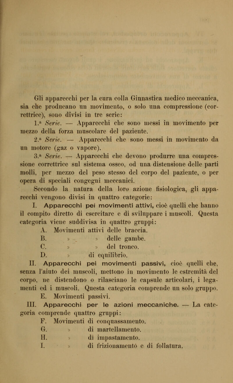 Gli apparecchi per la cura colla Ginnastica medico meccanica, sia che prodiicano un raovimento, o solo una compressioiie (cor- rettrice), sono divisi in tre serie: 1.^ Serie. — Apparecchi che sono messi in movimento per mezzo della forza muscolare del paziente. 2.^ Serie. — Apparecchi che sono messi in movimento da un motore (gaz o vapore). 3.^ Serie. — Apparecchi che devono produrre una compres- sione correttrice sul sistema osseo, od una distensione delle parti molli, per mezzo del peso stesso del corpo del paziente, o per opera di speciali congegni meccanici. Secondo la natura della loro azione fisiologica, gli appa- recchi vengono divisi in quattro categorie: I. Apparecchi pei movimenti attivi, cioe quelli che hanno il compito diretto di esercitare e di sviluppare i muscoli. Questa categoria viene suddivisa in quattro gruppi: A. Moyimenti attivi delle braccia. B. » _ » delle ganibe. C. » » del tronco. D. » di equilibrio. IL Apparecchi pei movimenti passivi, cioe quelli che, senza l'aiuto dei muscoli, mettono in movimento le estremita del corpo, ne distendono o rilasciano le capsule articolari, i lega- menti ed i muscoli. Questa categoria comprende un solo gruppo. E. Movimenti passivi. III. Apparecchi per le azioni meccaniche. — La cate- goria comprende quattro gruppi: F. Movimenti di conquassamento. G. » di martellamento. H. > di impastamento.