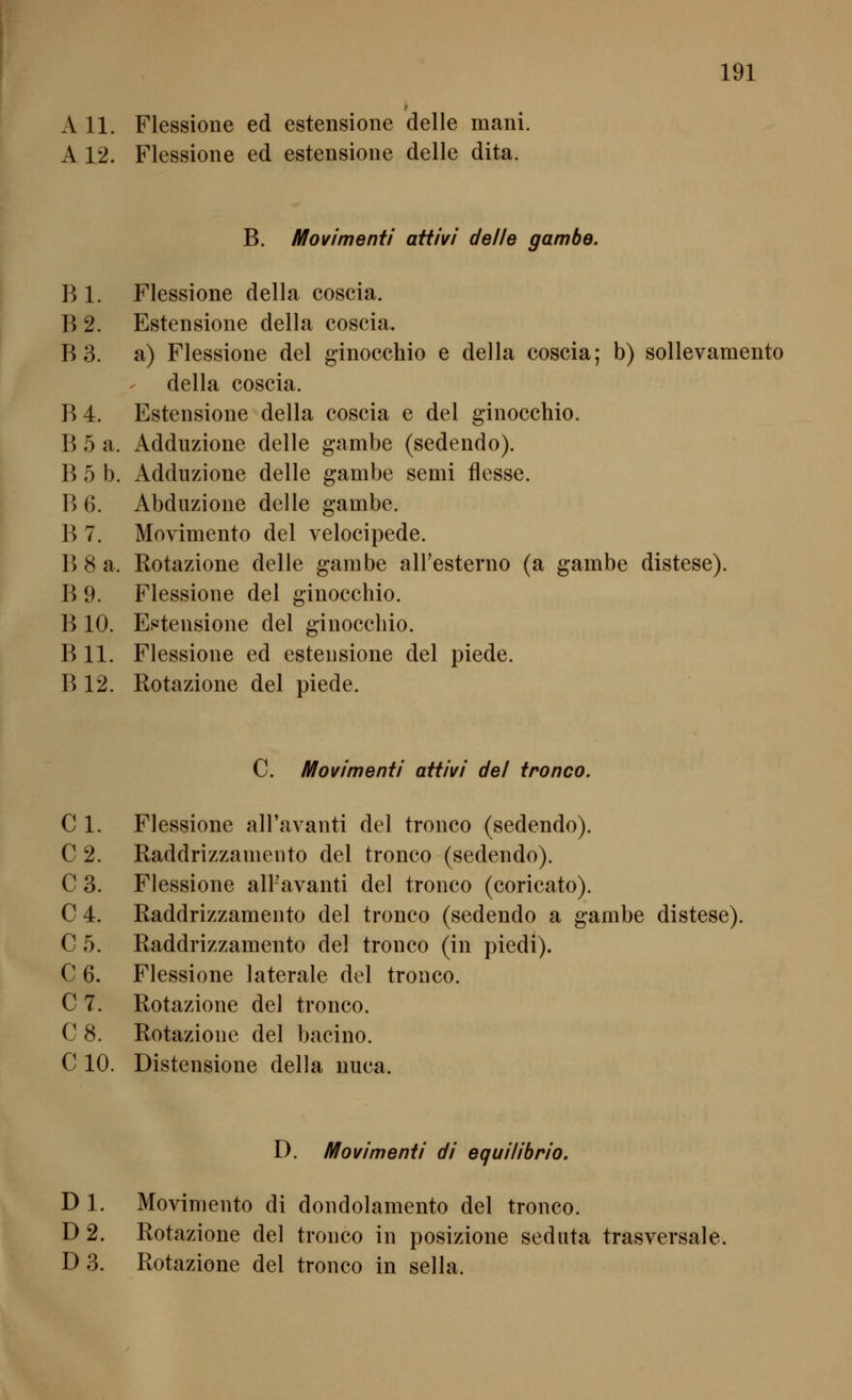 A 11. Flessioiie ed estensione delle mani. A 12. Flessione ed estensione delle dita. B. Movimenti aüivi delle gambe. B 1. Flessione della coscia. B 2. Estensione della coscia. B 3. a) Flessione del ginocchio e della coscia; b) sollevamento della coscia. B 4. Estensione della coscia e del ginocchio. B 5 a. Adduzione delle gambe (sedendo). B 5 b. Adduzione delle gambe semi flesse. B 6. Abduzione delle gambe. B 7. Movimento del velocipede. B 8 a. Rotazione delle gambe airesterno (a gambe distese). B 9. Flessione del ginocchio. B 10. Estensione del ginocchio. B 11. Flessione ed estensione del piede. B 12. Rotazione del piede. C. Movimenti attivi del ironco. C 1. Flessione aH'avanti del tronco (sedendo). C 2. Raddrizzamento del tronco (sedendo). C 3. Flessione alPavanti del tronco (coricato). C 4. Raddrizzamento del tronco (sedendo a gambe distese). C 5. Raddrizzamento del tronco (in piedi). C 6. Flessione laterale del tronco. C 7. Rotazione del tronco. C 8. Rotazione del bacino. C 10. Distensione della nuca. D. Movimenti di equilibrio. D 1. Movimento di dondolamento del tronco. D 2. Rotazione del tronco in posizione sediita trasversale D 3. Rotazione del tronco in sella.