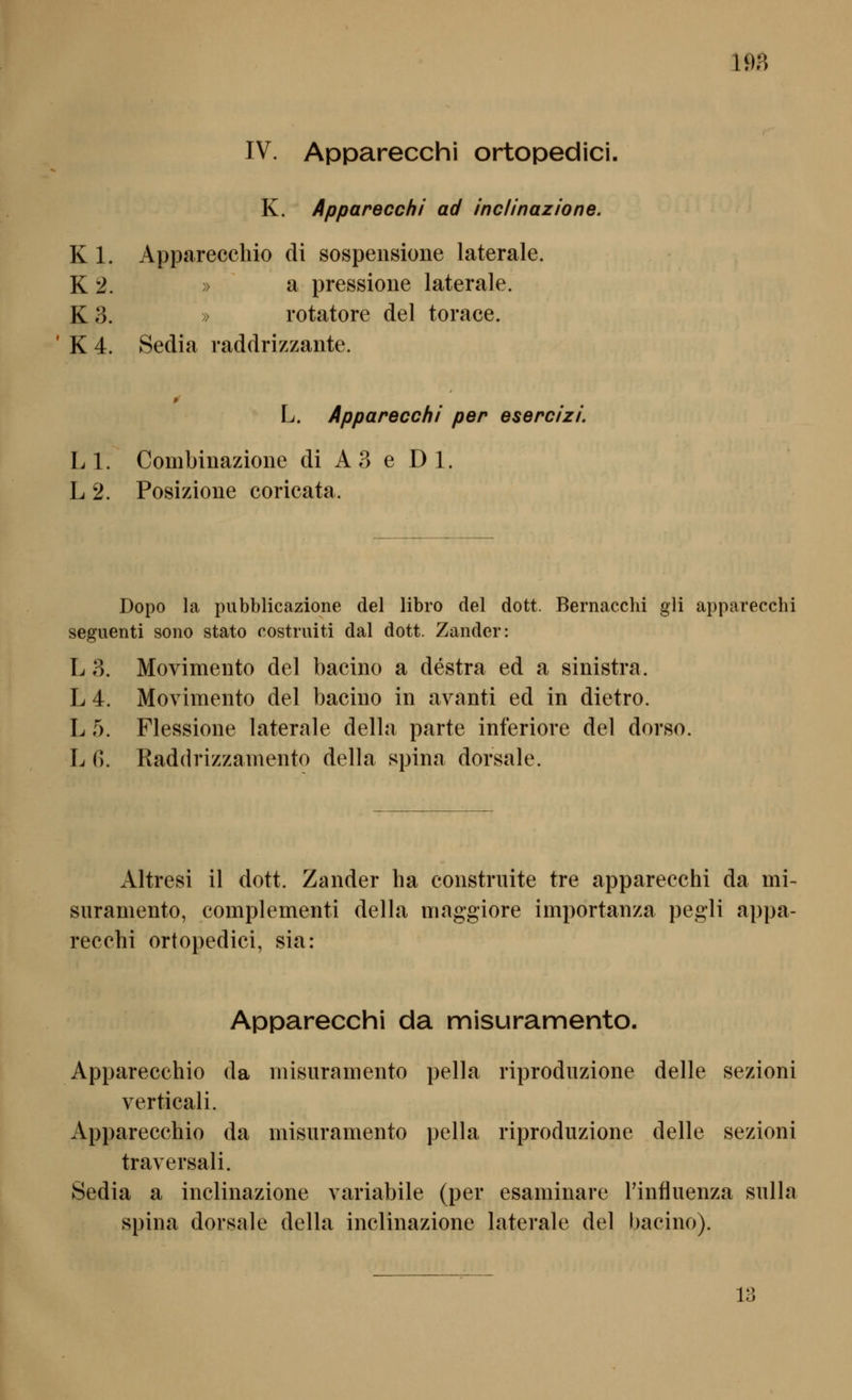 198 IV. Apparecchi ortopedici. K. Apparecchi ad inclinazione. K 1. Apparecchio di sospensione laterale. K 2. » a pressione laterale. K3. » rotatore del torace. * K 4. Sedia raddrizzante. L. Apparecchi per esercizi. LI. Combinazione di A3 e Dl. L 2. Posizione coricata. Dopo la pubblicazione del libro del dott. Bernacchi gli apparecchi seguenti sono stato costruiti dal dott. Zander: L 3. Movimento del bacino a destra ed a sinistra. L 4. Movimento del bacino in avanti ed in dietro. L 5. Flessione laterale della parte inferiore del dorso. L G. Raddrizzamento della spina dorsale. x\ltresi il dott. Zander ha construite tre apparecchi da mi- snramento, complementi della niaggiore importanza pegli appa- recchi ortopedici, sia: Apparecchi da misuramento. Apparecchio da misuramento pella riprodiizione delle sezioni verticali. Apparecchio da misuramento pella riproduzione delle sezioni traversali. Sedia a inclinazione variabile (per esaminare Tinfluenza sulla Spina dorsale della inclinazione laterale del bacino).