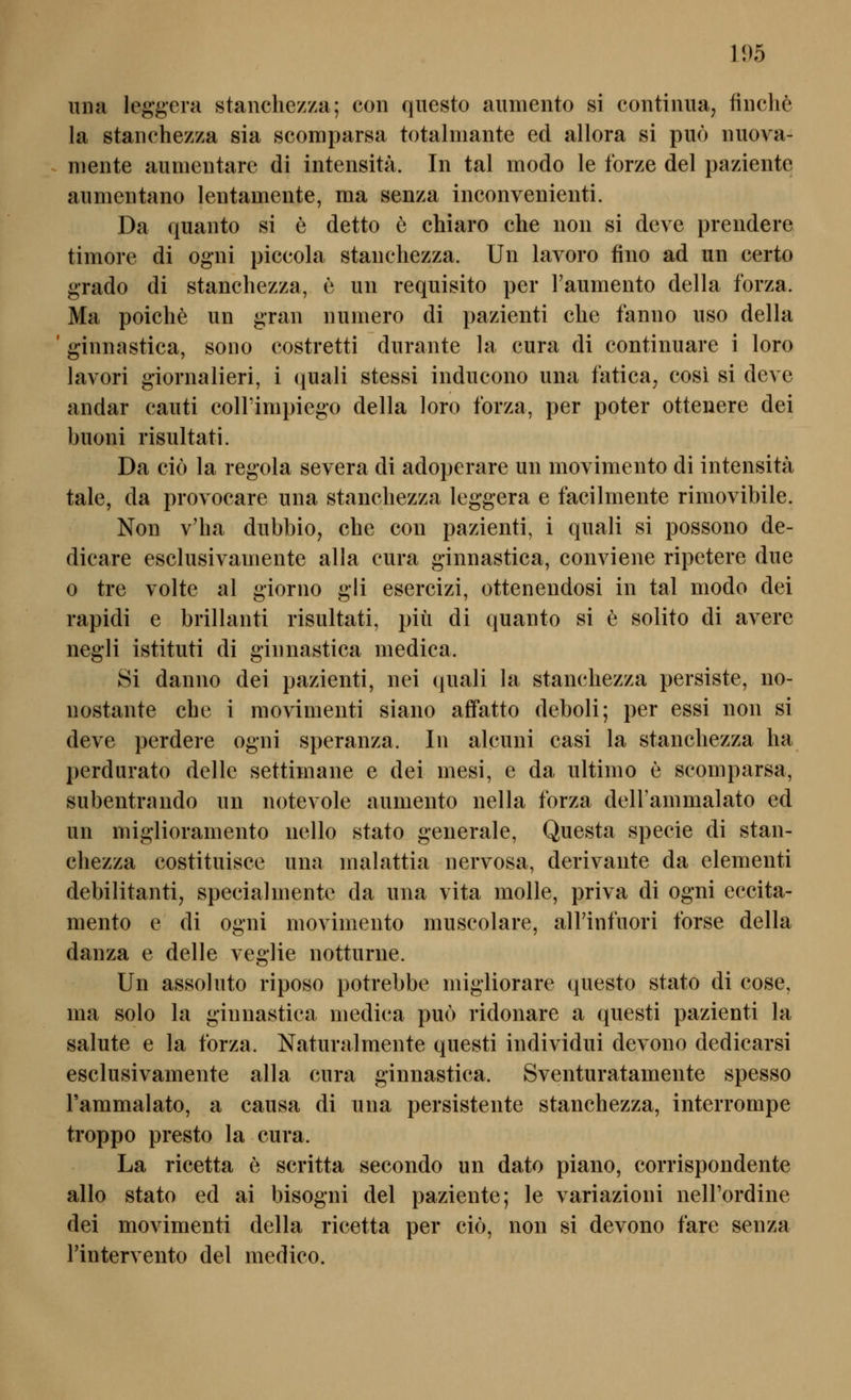 Ulla leg'gera stanchezza; con questo aumento si contiuua, finche la stanchezza sia scomparsa totalmante ed allora si puö iiuova- mente alimentäre di intensitä. In tal modo le forze del paziente aumentano lentamente, ma senza inconvenienti. Da quanto si e detto e chiaro che non si deve prendere timore di ogni piccola stanchezza. Un lavoro fino ad un certo grado di stanchezza, e un requisito per l'aumento della forza. Ma poiche un gran numero di pazienti che fanno uso della ' ginnastica, sono costretti durante la cura di continuare i loro lavori giornalieri, i (luali stessi inducono una fatica, cosi si deve andar cauti colFimpiego della loro forza, per poter ottenere dei buoni risultati. Da ciö la regola severa di adoperare un movimento di intensitä tale, da provocare una stanchezza leggera e facilmente rimovibile. Non v'ha dubbio^ che con pazienti, i quali si possono de- dicare esclusivamente alla cura ginnastica, conviene ripetere due 0 tre volte al giorno gli esercizi, ottenendosi in tal modo dei rapidi e brillanti risultati, piü di quanto si e solito di avere negli istituti di ginnastica medica. Si danno dei pazienti, nei quali la stanchezza persiste, no- nostante che i raovimenti siano affatto deboli; per essi non si deve perdere ogni speranza. In alcuni casi la stanchezza ha perdurato delle settimane e dei mesi, e da ultimo e scomparsa, subentrando un notevole aumento nella forza delFammalato ed un miglioramento nello stato generale, Questa specie di stan- chezza costituisce una malattia nervosa, derivante da elementi debilitanti, specialmente da una vita molle, priva di ogni eccita- mento e di ogni movimento muscolare, alTinfuori forse della danza e delle veglie notturne. Un assoluto riposo potrebbe migliorare questo stato di cose, ma solo la ginnastica medica puo ridonare a questi pazienti la Salute e la forza. Naturalmente questi individui devono dedicarsi esclusivamente alla cura ginnastica. Sventuratamente spesso l'ammalato, a causa di una persistente stanchezza, interrompe troppo presto la cura. La ricetta e scritta secondo un dato piano, corrispondente allo stato ed ai bisogni del paziente; le variazioni nelPordine dei movimenti della ricetta per cio, non si devono fare senza l'intervento del medico.