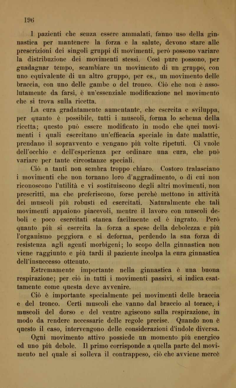 1 pazienti che seiiza essere ammalati, faniio uso della gin- nastica per niantenere la forza e la salute, devono stare alle prescrizioni dei singoli gruppi di movirnenti, perö possono variare la distribiizione dei movirnenti stessi. Cosi pure possono, per guadagnar tempo, scambiare un movimento di un gruppo, con uno equivalente di un altro gruppo, per es., un niovimento delle braccia. con uno delle gambe o dei tronco. Ciö che non e asso- lutamente da farsi, e un'essenziale modificazione nel movimento che si trova suUa ricetta. La cura gradatamente aumentante, che esercita e sviluppa, per quanto e possibile, tutti i muscoli, forma lo Schema della ricetta; questo puo essere modificato in modo che quei movi- menti i quali esercitano un'efficacia speciale in date malattie, prendano il sopravvento e vengano piü volte ripetuti. Ci vuole delFocchio e deiresperienza per ordinäre una cura, che puo variare per tante circostanze speciali. Ciö a tanti non sembra troppo chiaro. Costoro tralasciano i movimenti che non tornano loro d'aggradimento, o di cui non riconoscono l'utilitä e vi sostituiscono degli altri movimenti, non prescritti, ma che preferiscono, forse perche mettono in attivitä dei muscoli piü robusti ed esercitati. Naturalmente che tali movimenti appaiono piacevoli, mentre il lavoro con muscoli de- boli e poco esercitati stanca facilmente ed e ingrato. Pero quanto piü si esercita la forza a spese della debolezza e piü Torganismo peggiora e si deforma, perdendo la sua forza di resistenza agli agenti morbigeni; lo scopo della ginnastica non viene raggiunto e piü tardi il paziente incolpa la cura ginnastica deirinsuccesso ottenuto. Estremamente importante nella ginnastica e una buona respirazione; per ciö in tutti i movimenti passivi, si indica esat- tamente come questa deve avvenire. Ciö e importante specialmente pei movimenti delle braccia e dei tronco. Certi muscoli che vanno dal braccio al torace, i muscoli dei dorso e dei ventre agiscono sulla respirazione, in modo da rendere necessarie delle regole precise. Quando non ö questo il caso, intervengono delle considerazioni d'indole divcrsa. Ogni movimento attivo possiede un momento piü energico ed uno piü debole. II primo corrisponde a quella parte dei movi- mento nel quäle si solleva il contrappeso, ciö che avviene merce