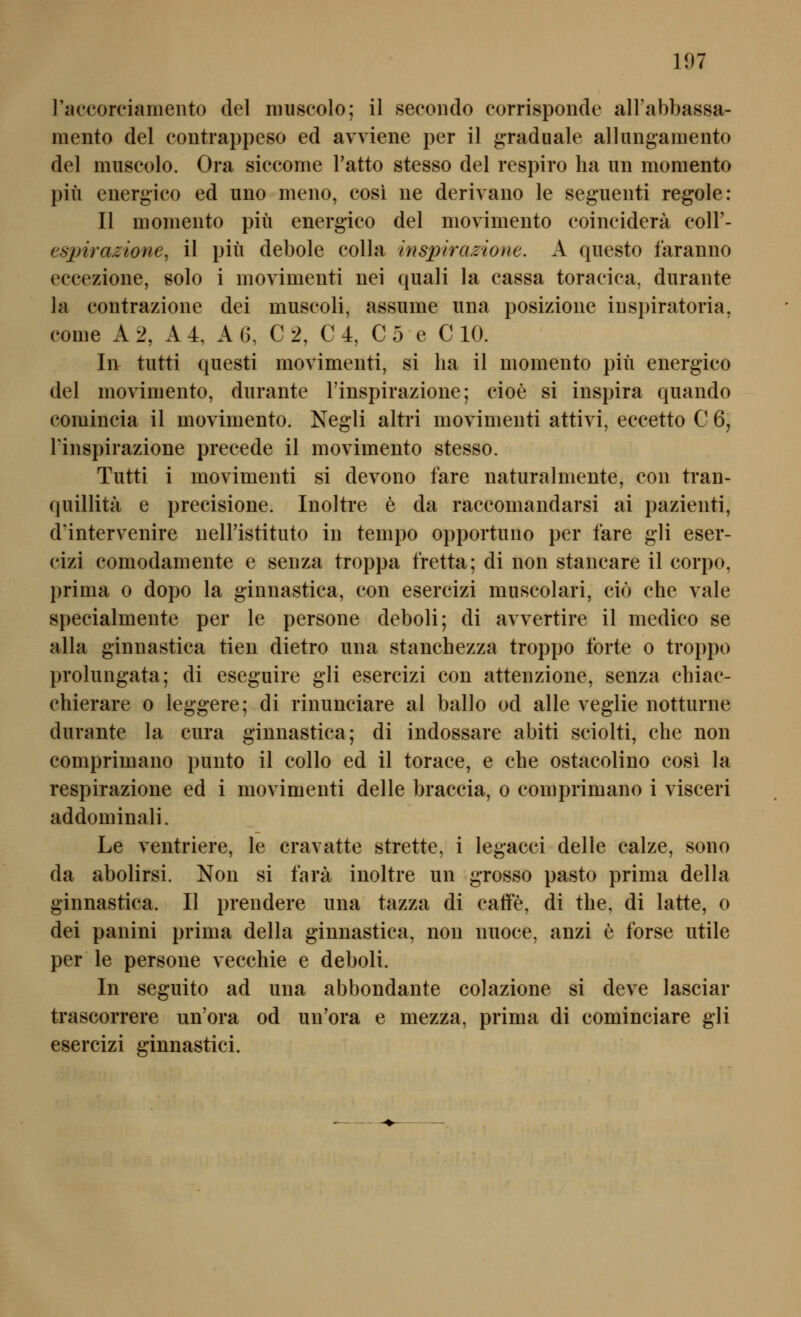 raccorciamento del niuscolo; il secondo corrisponde aH'abbassa- mento del contrappeso ed avviene per il graduale allungamento del muscolo. Ora siccome l'atto stesso del respiro ha iin moraento piü energieo ed uno meno, cosi ne derivano le segueiiti regole: II momento piü energico del movimento eoineidera coll'- espirazione, il piü debole colla inspiramone. A qiiesto faranno eecezione, solo i inovimenti nei quali la cassa toracica, diirante la contrazione dei muscoli, assiime una posizioue iuspiratoria, conie A 2, A 4, A 6, C 2, C 4, C 5 e C 10. In tutti qiiesti movimenti, si ha il momento piü energico del movimento, diirante Finspirazione; cioe si inspira quando comineia il movimento. Negli altri movimenti attivi, eccetto C 6, rinspirazione precede il movimento stesso. Tutti i movimenti si devono fare naturalmente, con tran- qnillita e precisione. Inoltre e da raceomandarsi ai pazienti, d'intervenire neiristituto in tempo opportuno per fare gli eser- cizi eomodamente e senza troppa fretta; di non stancare il corpo, prima o dopo la ginnastica, con esercizi muscolari, ciö che vale specialmente per le persone deboli; di avvertire il medico se alla ginnastica tien dietro una stanchezza troppo forte o troppo prolungata; di eseguire gli esercizi con attenzione, senza chiac- chierare o leggere; di rinunciare al ballo od alle veglie notturne durante la cura ginnastica; di indossare abiti sciolti, che non comprimano punto il collo ed il torace, e che ostacolino cosi la respirazione ed i movimenti delle braccia, o comprimano i visceri addominali. Le ventriere, le cravatte strette, i legacci delle calze, sono da abolirsi. Non si farä inoltre un grosso pasto prima della ginnastica. II prendere una tazza di catfe, di the, di latte, o dei panini prima della ginnastica, non nuoce, anzi e forse utile per le persone vecchie e deboli. In seguito ad una abbondante colazione si deve lasciar trascorrere un'ora od un'ora e mezza, prima di cominciare gli esercizi ginnastici.