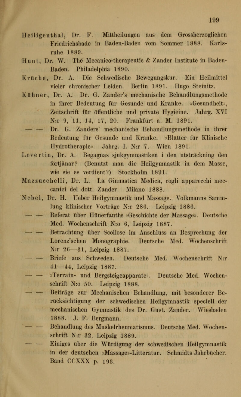 Heiligeuthal, Dr. F. Mittheilungen aus dem Grossherzoglichen Friedrichsbade in Baden-Baden vom Sommer 1888. Karls- ruhe 1889. Hunt, Dr. W. The Mecanico-therapeutic & Zander Institute in Baden- Baden. Philadelphia 1890. Krüche, Dr. A. Die Schwedische Bewegungskur. Ein Heilmittel vieler chronischer Leiden. Berlin 1891. Hugo Steinitz. Kühner, Dr. A, Dr. G. Zander's mechanische Behandlungsmethode in ihrer Bedeutung für Gesunde und Kranke. »Gesundheit», Zeitschrift für öffentliche und private Hygieine. Jahrg. XVI N:r 9, 11, 14, 17, 20. Frankfurt a. M. 1891. — — Dr. G. Zanders' mechanische Behandlungsmethode in ihrer Bedeutung für Gesunde und Kranke. »Blätter für Klinische Hydrotherapie». Jahrg. I. N:r 7. Wien 1891. Levertin, Dr. A. Begagnas sjukgymnastiken i den utsträckning den förtjänar? (Benutzt man die Heilgymnastik in dem Masse, wie sie es verdient?) Stockholm 1891. Mazzucchelli, Dr. L. La Ginnastica Medica, cogli apparecchi mec- canici del dott. Zander. Milano 1888. Nobel, Dr. H. Ueber Heilgymnastik und Massage- Yolkmanns Samm- lung klinischer Vorträge N:r 28G. Leipzig 1886. — — Referat über Hünerfauths »Geschichte der Massage». Deutsche Med. Wochenschrift N:o 6, Leipzig 1887. — — Betrachtung über Scoliose im Anschluss an Besprechung der Lorenz'schen Monographie. Deutsche Med. Wochenschrift N:r 26—ai, Leipzig 1887. Briefe aus Schweden. Deutsche Med. Wochenschrift N:r 41—44, Leipzig 1887. — — »Terrain- und Bergsteigeapparate». Deutsche Med. Wochen- schrift N:o 50. Leipzig 1888. — — Beiträge zur Mechanischen Behandlung, mit besonderer Be- rücksichtigung der schwedischen Heilgymnastik speciell der mechanischen Gymnastik des Dr. Gust. Zander. Wiesbaden 1888. J. F. Bergmann. Behandlung des Muskelrheumatismus. Deutsche Med. Wochen- schrift N:r 32, Leipzig 1889. — — Einiges über die Würdigung der schwedischen Heilgymnastik in der deutschen »Massage»-Litteratur. Schmidts Jahrbücher. Band CCXXX p. 193.