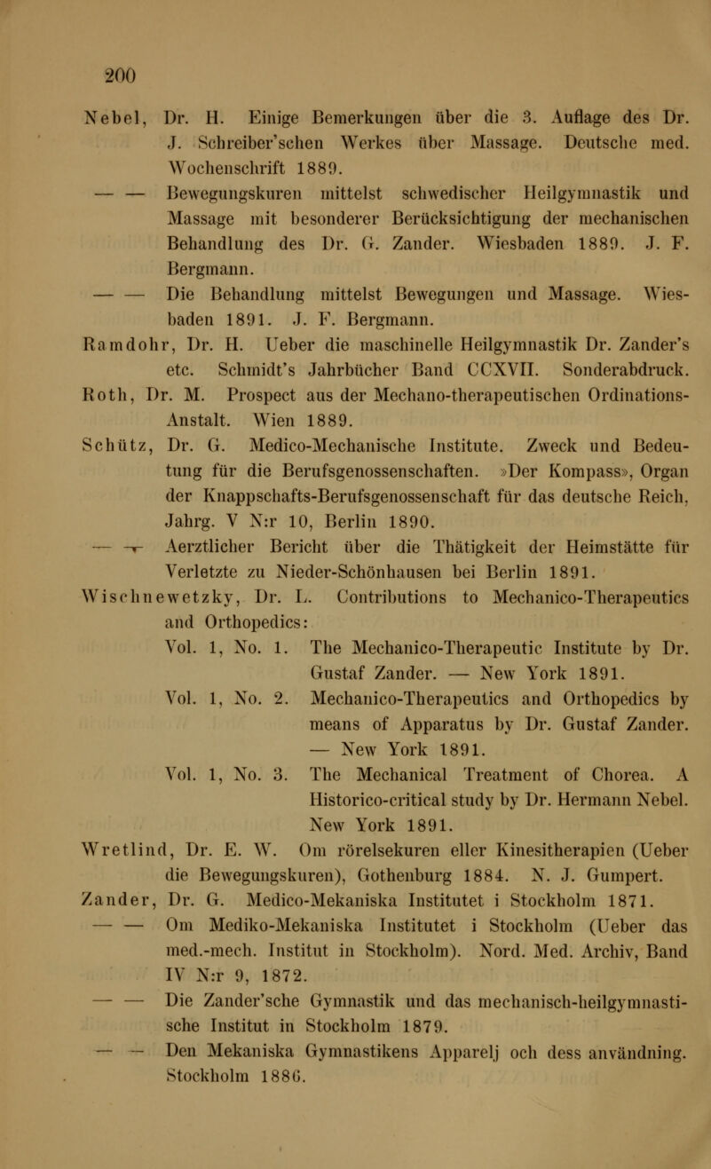 Nebel, Dr. H. Einige Bemerkungen über die 3. Auflage des Dr. J. Schreiber'schen Werkes über Massage. Deutsclie med. Wochenschrift 1889. — — Bewegungskuren mittelst schwedischer Heilgymnastik und Massage mit besonderer Berücksichtigung der mechanischen Behandlung des Dr. G. Zander. Wiesbaden 1880. J. F. Bergmann. — — Die Behandlung mittelst Bewegungen und Massage. Wies- baden 1891. J. F. Bergmann. Ramdohr, Dr. H. lieber die maschinelle Heilgymnastik Dr. Zander's etc. Schmidt's Jahrbücher Band CCXVII. Sonderabdruck. Roth, Dr. M. Prospect aus der Mechano-therapeutischen Ordinations- Anstalt. Wien 1889. Schütz, Dr. G. Medico-Mechanische Institute. Zweck und Bedeu- tung für die Berufsgenossenschaften. »Der Kompass», Organ der Knappschafts-Berufsgenossenschaft für das deutsche Reich, Jahrg. V N:r 10, Berlin 1890. — -f- Aerztlicher Bericht über die Thätigkeit der Heimstätte für Verletzte zu Nieder-Schönhausen bei Berlin 1891. Wischnewetzky, Dr. L. Contributions to Mechanico-Therapeutics and Orthopedics: Vol. 1, No. 1. The Mechanico-Therapeutic Institute by Dr. Gustaf Zander. — New York 1891. Vol. 1, No. 2. Mechanico-Therapeutics and Orthopedics by means of Apparatus by Dr. Gustaf Zander. — New York 1891. Vol. 1, No. 3. The Mechanical Treatment of Chorea. A Historico-critical study by Dr. Hermann Nebel. New York 1891. Wretlind, Dr. E. W. Om rörelsekuren eller Kinesitherapien (Ueber die Bewegungskuren), Gothenburg 1884. N. J. Gumpert. Zander, Dr. G. Medico-Mekaniska Institutet i Stockholm 1871. — — Om Mediko-Mekaniska Institutet i Stockholm (Ueber das med.-mech. Institut in Stockholm). Nord. Med. Archiv, Band IV N:r 9, 1872. — — Die Zander'sche Gymnastik und das mechanisch-heilgymnasti- sche Institut in Stockholm 1879. — — Den Mekaniska Gymnastikens Apparelj och dess användning. Stockholm 188G.