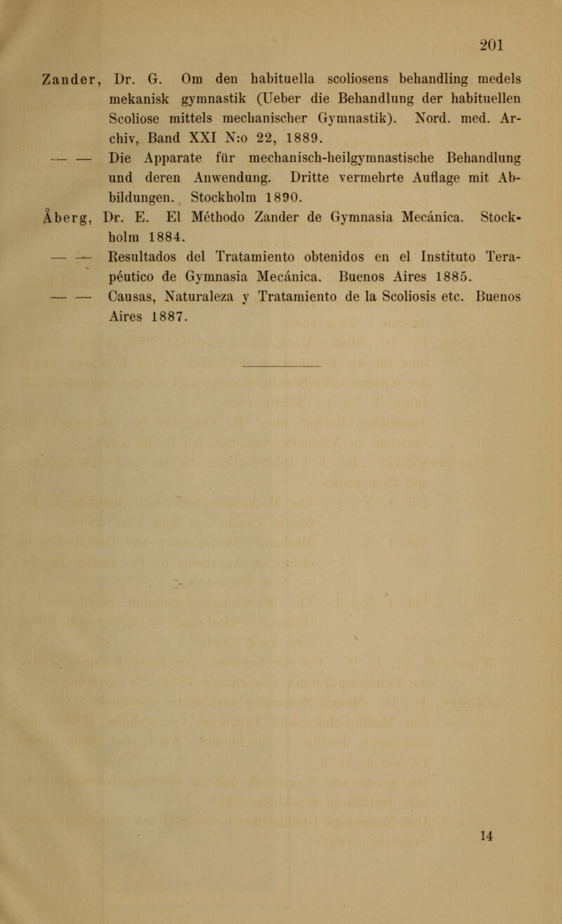 Zander, Dr. G. Om den habituella scoliosens behandling medels mekanisk gymnastik (lieber die Behandlung der habituellen Scoliose mittels mechanischer Gymnastik). Nord. med. Ar- chiv, Band XXI N:o 22, 1889. — — Die Apparate für mechanisch-heilgymnastische Behandlung und deren Anwendung. Dritte vermehrte Auflage mit Ab- bildungen. Stockholm 1890. Aberg, Dr. E. El Methode Zander de Gymnasia Mecanica. Stock- holm 1884. — — Resultados del Tratamiento obtenidos en el Institute Tera- peutico de Gymnasia Mecanica. Buenos Aires 1885. — — Causas, Naturaleza v Tratamiento de la Scoliosis etc. Buenos Aires 1887. 14