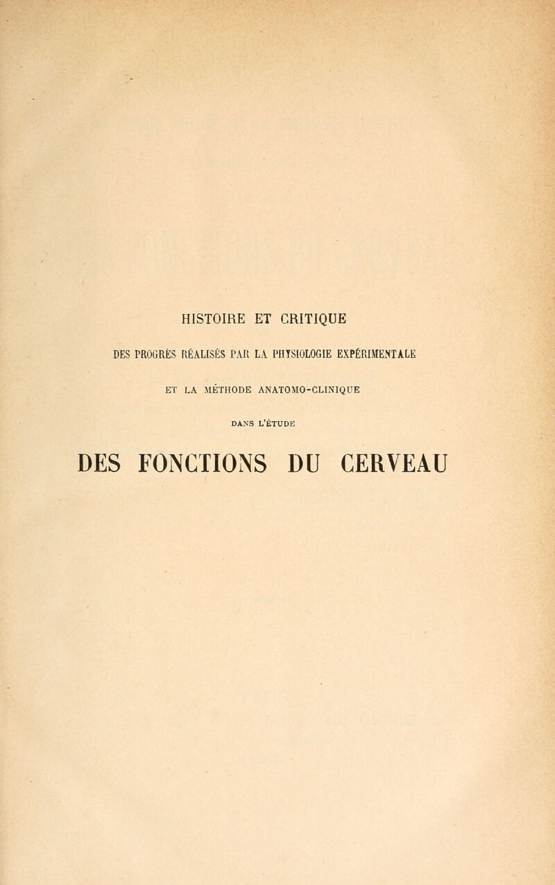 HISTOIRE ET CRITIQUE DES PROGRÈS RÉALISÉS PAR LA PHYSIOLOGIE EXPÉRIMENTALE ET LA MÉTHODE ANATOMO-CLINIQUE DANS L'ÉTUDE DES FONCTIONS DU CERVEAU