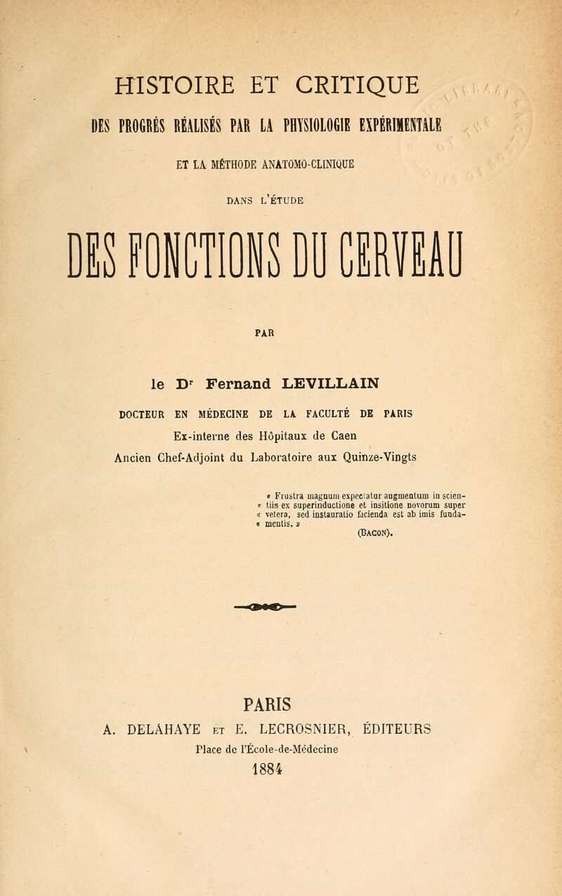 DES PROGRÈS RÉALISÉS PAR LA PHYSIOLOGIE EXPÉRIMENTALE ET LA MÉTHODE ANATOMO-CLINIQUE DANS L ETUDE DIS f oiCTiois DO mm PAR le D-^ Fernand LEVILLAIN DOCTEUR EN MÉDECINE DE LA. FACULTÉ DE PARIS Ex-interne des Hôpitaux de Caen Ancien Chef-Adjoint du Laboratoire aux Quinze-Vingts « Fiuslra magnumexpecialur augmenlum inscien- « liis ex superinductione et insitione novorum super it \etera, sed instauratio facienda est ab irais fuuda- « meutis. m (Bacon). PARIS A. DELAHAYE et E. LECROSNIER, ÉDITEURS Place de l'École-de-Médecine 1884