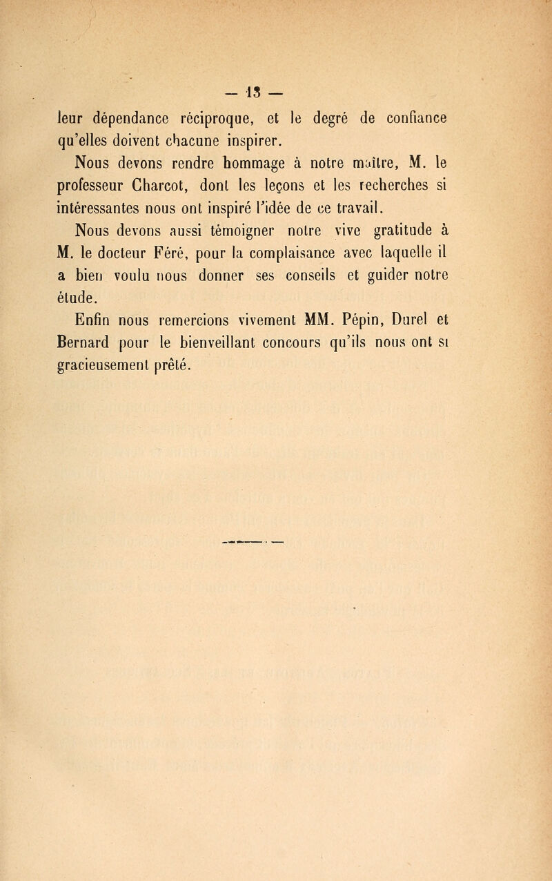 - 15 — leur dépendance réciproque, et le degré de confiance qu'elles doivent chacune inspirer. Nous devons rendre hommage à notre maître, M. le professeur Gharcot, dont les leçons et les recherches si intéressantes nous ont inspiré Tidée de ce travail. Nous devons aussi témoigner noire vive gratitude à M. le docteur Féré, pour la complaisance avec laquelle il a bien voulu nous donner ses conseils et guider notre étude. Enfin nous remercions vivement MM. Pépin, Darel et Bernard pour le bienveillant concours qu'ils nous ont si gracieusement prêté.
