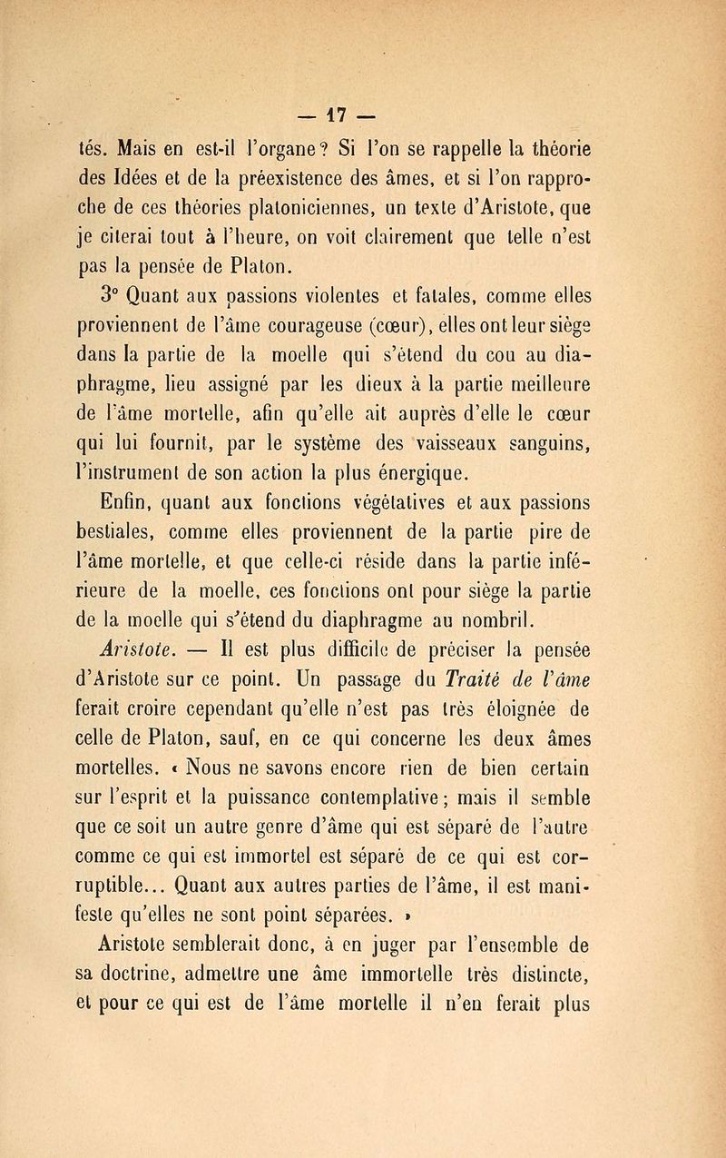 tés. Mais en est-il l'organe ? Si l'on se rappelle la théorie des Idées et de la préexistence des âmes, et si l'on rappro- che de ces théories platoniciennes, un texte d'Aristote, que je citerai tout à l'heure, on voit clairement que telle n'est pas la pensée de Platon. 3° Quant aux passions violentes et fatales, comme elles proviennent de l'âme courageuse (cœur), elles ont leur siège dans la partie de la moelle qui s'étend du cou au dia- phragme, heu assigné par les dieux à la partie meilleure de l'âme mortelle, afin qu'elle ait auprès d'elle le cœur qui lui fournit, par le système des vaisseaux sanguins, l'instrument de son action la plus énergique. Enfin, quant aux fondions végétatives et aux passions bestiales, comme elles proviennent de la partie pire de l'âme mortelle, et que celle-ci réside dans la partie infé- rieure de la moelle, ces fondions ont pour siège la partie de la moelle qui s''étend du diaphragme au nombril. Arhtoie. — Il est plus difficile de préciser la pensée d'Aristote sur ce point. Un passage du Traité de Vâme ferait croire cependant qu'elle n'est pas très éloignée de celle de Platon, sauf, en ce qui concerne les deux âmes mortelles. « Nous ne savons encore rien de bien certain sur l'esprit et la puissance contemplative ; mais il semble que ce soit un autre genre d'âme qui est séparé de l'autre comme ce qui est immortel est séparé de ce qui est cor- ruptible... Quant aux autres parties de l'âme, il est mani- feste qu'elles ne sont point séparées. » Aristote semblerait donc, à en juger par l'ensemble de sa doctrine, admettre une âme immortelle très distincte, et pour ce qui est de l'âme mortelle il n'en ferait plus