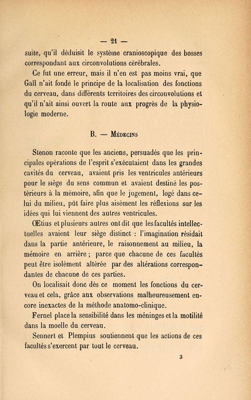 suite, qu'il déduisit le système cranioscopique des bosses correspondant aux circonvolutions cérébrales. Ce fut une erreur, mais il n'en est pas moins vrai, que Gall n'ait fondé le principe de la localisation des fonctions du cerveau, dans différents territoires des circonvolutions et qu'il n'ait ainsi ouvert la route aux progrès de la physio- logie moderne. B. — Médecins Stenon raconte que les anciens, persuadés que les prin- cipales opérations de l'esprit s'exécutaient dans les grandes cavités du cerveau, avaient pris les ventricules antérieurs pour le siège du sens commun et avaient destiné les pos- térieurs à la mémoire, afin que le jugement, logé dans ce- lui du milieu, pût faire plus aisément les réflexions sur les idées qui lui viennent des autres ventricules. OEtius et plusieurs autres ont dit que les facultés intellec- tuelles avaient leur siège distinct : l'imagination résidait dans la partie antérieure, le raisonnement au milieu, la mémoire en arrière ; parce que chacune de ces facultés peut être isolément altérée par des altérations correspon- dantes de chacune de ces parties. On localisait donc dés ce moment les fonctions du cer- veau et cela, grâce aux observations malheureusement en- core inexactes de la méthode anatomo-clinique. Fernel place la sensibilité dans les méninges et la motilité dans la moelle du cerveau. Sennert et Plempius soutiennent que les actions de ces facultés s'exercent par tout le cerveau. 3
