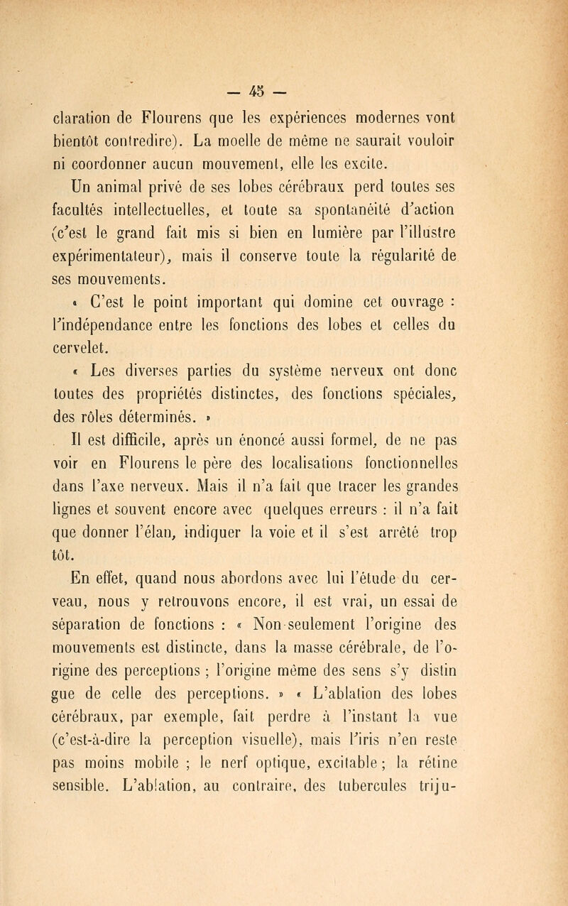 claration de Flourens que les expériences modernes vont bientôt contredire). La moelle de même ne saurait vouloir ni coordonner aucun mouvement, elle les excile. Un animal privé de ses lobes cérébraux perd toules ses facultés intellectuelles, et toute sa spontanéité d^action (c'est le grand fait mis si bien en lumière par l'illustre expérimentateur), mais il conserve toute la régularité de ses mouvements. « C'est le point important qui domine cet ouvrage : rindépendance entre les fonctions des lobes el celles du cervelet. < Les diverses parties du système nerveux ont donc toutes des propriétés distinctes, des fondions spéciales, des rôles déterminés. » Il est difficile, après un énoncé aussi formel, de ne pas voir en Flourens le père des localisations fonctionnelles dans l'axe nerveux. Mais il n'a fait que tracer les grandes lignes et souvent encore avec quelques erreurs : il n'a fait que donner l'élan, indiquer la voie et il s'est arrêté trop tôt. En effet, quand nous abordons avec lui l'étude du cer- veau, nous y retrouvons encore, il est vrai, un essai de séparation de fonctions : « Non seulement l'origine des mouvements est distincte, dans la masse cérébrale, de l'o- rigine des perceptions ; l'origine même des sens s'y distin gue de celle des perceptions. » « L'ablation des lobes cérébraux, par exemple, fait perdre à l'instant la vue (c'est-à-dire la perception visuelle), mais Tiris n'en reste pas moins mobile ; le nerf optique, excitable ; la rétine sensible. L'abiation, au contraire, des tubercules triju-