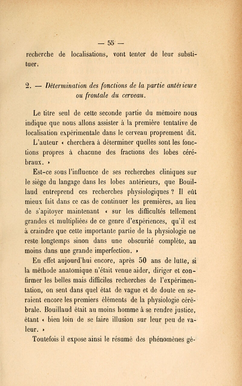 recherche de localisations, vont tenter de leur substi- tuer. 2. — Détermination des fondions de la partie antérieure ou frontale du cerveau. Le titre seul de cette seconde partie du mémoire nous indique que nous allons assister à la première tentative de localisation expérimentale dans le cerveau proprement dit. L'auteur « cherchera à déterminer quelles sont les fonc- tions propres à chacune des fractions des lobes céré- braux. » Est-ce sous l'influence de ses recherches cliniques sur le siège du langage dans les lobes antérieurs, que Bouil- laud entreprend ces recherches physiologiques ? Il eût mieux fait dans ce cas de continuer les premières, au lieu de s'apitoyer maintenant « sur les difficultés tellement grandes et multipliées de ce genre d'expériences, qu'il est à craindre que cette importante partie de la physiologie ne reste longtemps sinon dans une obscurité complète, au moins dans une grande imperfection. » En efïet aujourd'hui encore, après 50 ans de lutte, si la méthode anatomique n'était venue aider, diriger et con- firmer les belles mais difficiles recherches de l'expérimen- tation, on sent dans quel état de vague et de doute en se- raient encore les premiers éléments de la physiologie céré- brale. Bouillaud était au moins homme à se rendre justice, étant < bien loin de se faire illusion sur leur peu de va- leur. » Toutefois il expose ainsi le résumé des phénomènes gé-