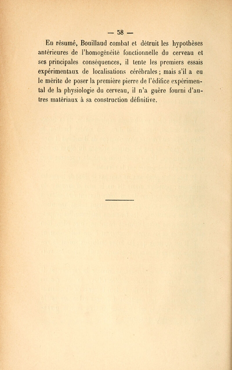 En résumé, Bouillaud combat et détruit les hypothèses antérieures de rhomogénéité fonctionnelle du cerveau et ses principales conséquences, il tente les premiers essais expérimentaux de localisations cérébrales ; mais s'il a eu le mérite de poser la première pierre de l'édifice expérimen- tal de la physiologie du cerveau, il n'a guère fourni d'au- tres matériaux à sa construction définitive.