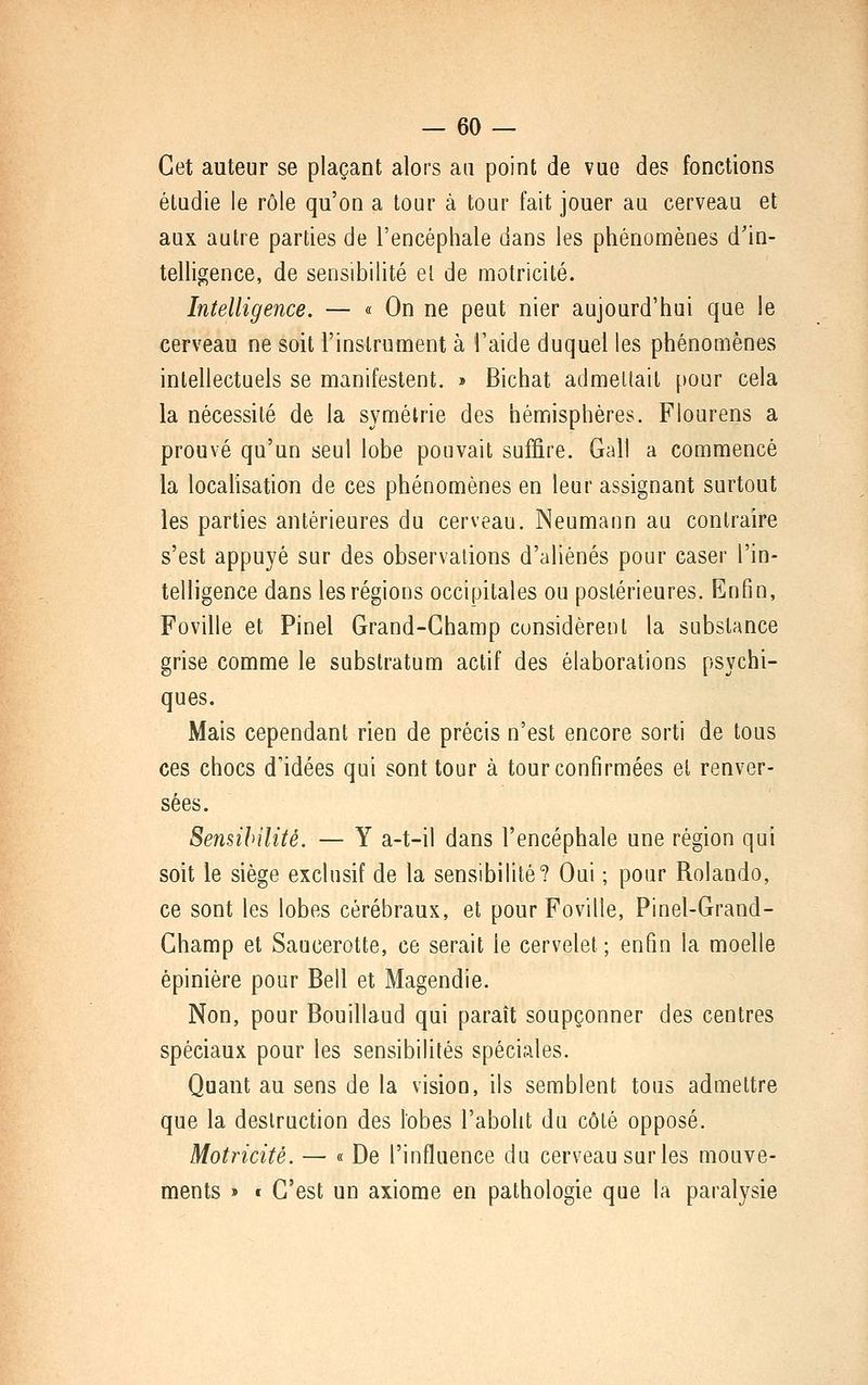 Cet auteur se plaçant alors au point de vue des fonctions étudie le rôle qu'on a tour à tour fait jouer au cerveau et aux aulre parties de l'encéphale dans les phénomènes d'in- telligence, de sensibilité el de motricité. Intelligence. — « On ne peut nier aujourd'hui que le cerveau ne soit l'instrument à l'aide duquel les phénomènes intellectuels se manifestent. » Bichat admettait pour cela la nécessité de la symétrie des hémisphères. Flourens a prouvé qu'un seul lobe pouvait suffire. Gai! a commencé la locahsation de ces phénomènes en leur assignant surtout les parties antérieures du cerveau. Neumann au contraire s'est appuyé sur des observations d'aliénés pour caser l'in- telligence dans les régions occipitales ou postérieures. Enfin, Foville et Pinel Grand-Champ considèrent la substance grise comme le substratum actif des élaborations psychi- ques. Mais cependant rien de précis n'est encore sorti de tous ces chocs d'idées qui sont tour à tour confirmées et renver- sées. Sensibilité. — Y a-t-il dans l'encéphale une région qui soit le siège exclusif de la sensibilité? Oui ; pour Rolando, ce sont les lobes cérébraux, et pour Foville, Pinel-Grand- Champ et Saucerotte, ce serait le cervelet ; enfin la moelle épinière pour Bell et Magendie. Non, pour Bouillaud qui paraît soupçonner des centres spéciaux pour les sensibilités spéciales. Quant au sens de la vision, ils semblent tous admettre que la destruction des lobes l'abolit du côté opposé. Motricité. — « De l'influence du cerveau sur les mouve- ments » t C'est un axiome en pathologie que la paralysie