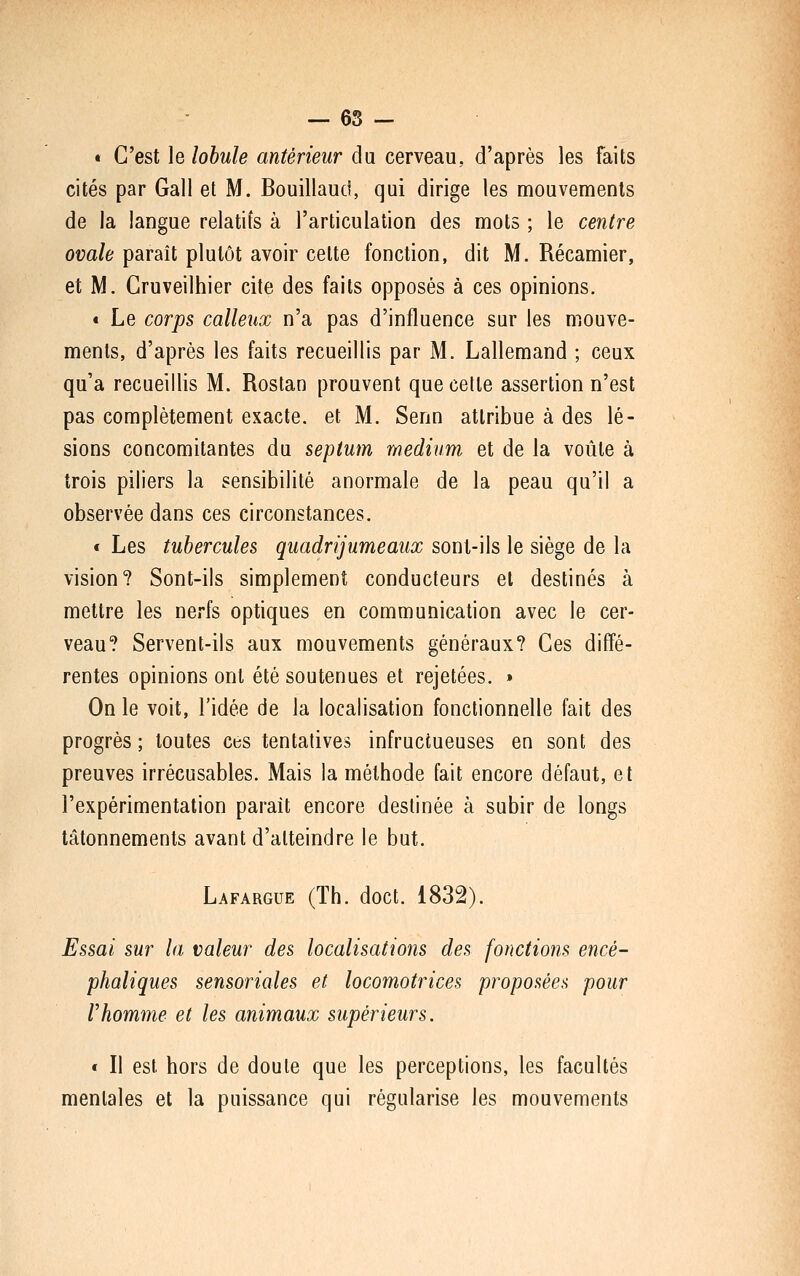 — 65 — « C'est le lobule antérieur du cerveau, d'après les faits cités par Gall et M. Bouillaud, qui dirige les mouvements de la langue relatifs à l'articulation des mots ; le centre ovale paraît plutôt avoir celte fonction, dit M. Récamier, et M. Gruveilhier cite des faits opposés à ces opinions. « Le corps calleux n'a pas d'influence sur les mouve- ments, d'après les faits recueillis par M. Lallemand ; ceux qu'a recueillis M. Rostan prouvent que cette assertion n'est pas complètement exacte, et M. Senn attribue à des lé- sions concomitantes du septum médium et de la voûte à trois piliers la sensibilité anormale de la peau qu'il a observée dans ces circonstances. « Les tubercules quadrijumeaux sont-ils le siège de la vision? Sont-ils simplement conducteurs et destinés à mettre les nerfs optiques en communication avec le cer- veau? Servent-ils aux mouvements généraux? Ces diffé- rentes opinions ont été soutenues et rejetées. » On le voit, l'idée de la localisation fonctionnelle fait des progrès ; toutes ces tentatives infructueuses en sont des preuves irrécusables. Mais la méthode fait encore défaut, et l'expérimentation paraît encore destinée à subir de longs tâtonnements avant d'atteindre le but. Lafargue (Th. doct. 1832). Essai sur la valeur des localisations des fonctions encé- phaliques sensoriales et locomotrices proposées pour rhomme et les animaux supérieurs. « Il est hors de doute que les perceptions, les facultés mentales et la puissance qui régularise les mouvements