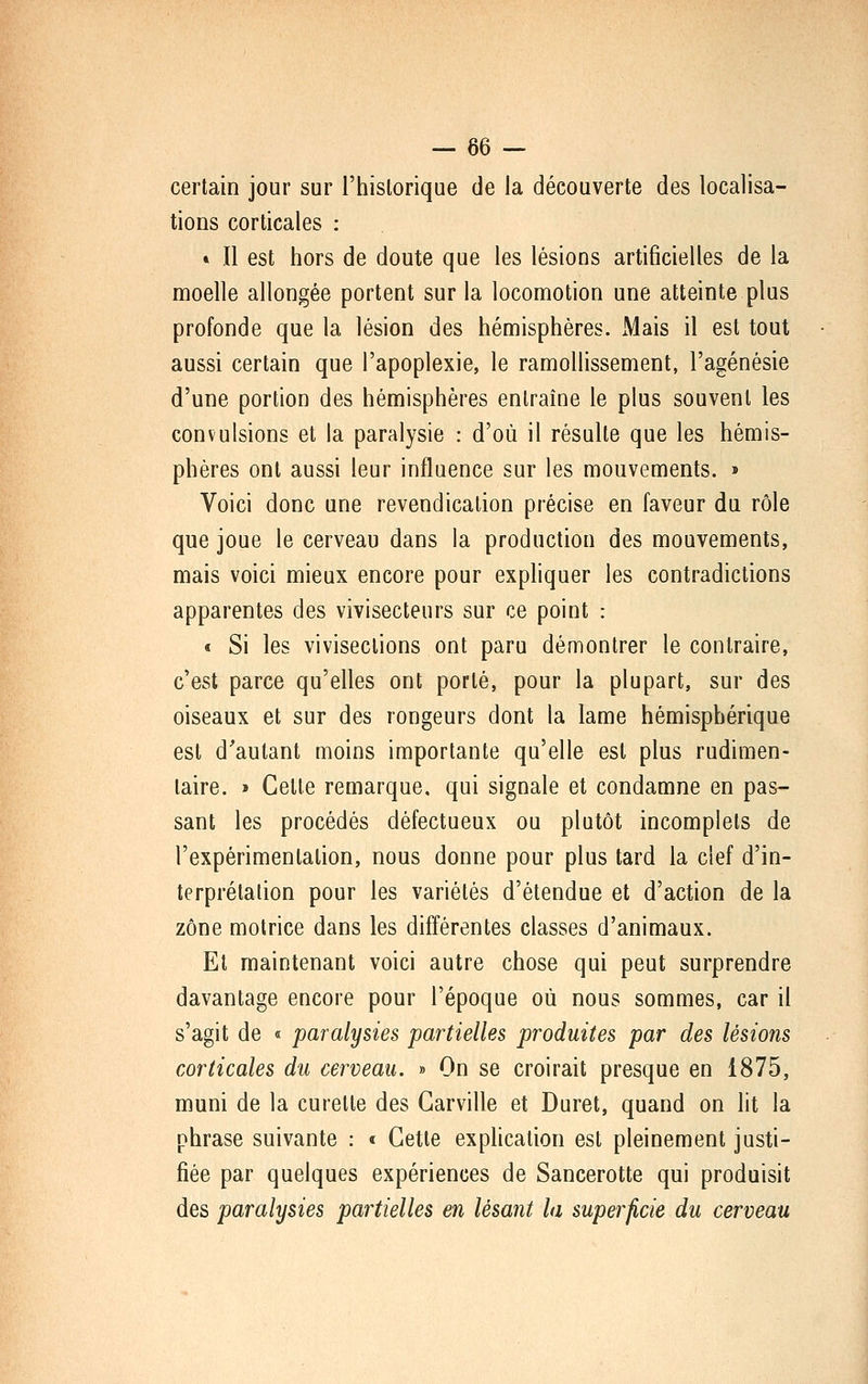 certain jour sur l'hislorique de la découverte des localisa- tions corticales : » Il est hors de doute que les lésions artificielles de la moelle allongée portent sur la locomotion une atteinte plus profonde que la lésion des hémisphères. xMais il est tout aussi certain que l'apoplexie, le ramollissement, l'agénésie d'une portion des hémisphères entraîne le plus souvent les convulsions et la paralysie : d'où il résulte que les hémis- phères ont aussi leur influence sur les mouvements. » Voici donc une revendication précise en faveur du rôle que joue le cerveau dans la production des mouvements, mais voici mieux encore pour expliquer les contradictions apparentes des vivisecteurs sur ce point : « Si les vivisections ont paru démontrer le contraire, c'est parce qu'elles ont porté, pour la plupart, sur des oiseaux et sur des rongeurs dont la lame hémisphérique est d'autant moins importante qu'elle est plus rudimen- laire. » Cette remarque, qui signale et condamne en pas- sant les procédés défectueux ou plutôt incomplets de l'expérimentation, nous donne pour plus tard la clef d'in- terprétation pour les variétés d'étendue et d'action de la zone motrice dans les différentes classes d'animaux. Et maintenant voici autre chose qui peut surprendre davantage encore pour l'époque où nous sommes, car il s'agit de « paralysies partielles produites par des lésions corticales du cerveau. » On se croirait presque en 1875, muni de la curette des Garville et Duret, quand on lit la phrase suivante : « Cette explication est pleinement justi- fiée par quelques expériences de Sancerotte qui produisit des paralysies partielles en lésant la superficie du cerveau