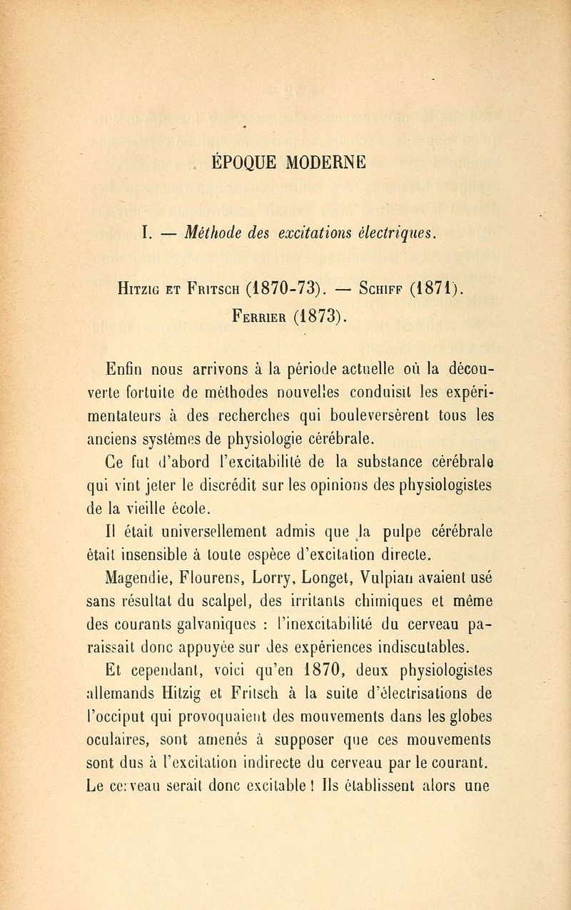 ÉPOQUE MODERNE I. — Méthode des excitations électriques. HiTziG ET Fritsgh (1870-73). — Schiff (1871). Ferrier (1873). Enfin nous arrivons à la période actuelle où la décou- verte fortuite de méthodes nouvelles conduisit les expéri- mentateurs à des recherches qui bouleversèrent tous les anciens systèmes de physiologie cérébrale. Ce fut d'abord l'excitabililé de la substance cérébrale qui vint jeter le discrédit sur les opinions des physiologistes de la vieille école. Il était universellement admis que la pulpe cérébrale était insensible à toute espèce d'excitation directe. Magendie, Flourens, Lorry, Longet, Vulpian avaient usé sans résultat du scalpel, des irritants chimiques et même des courants galvaniques : l'inexcitabilité du cerveau pa- raissait donc appuyée sur des expériences indiscutables. Et cependant, voici qu'en 1870, deux physiologistes allemands Hitzig et Fritsch à la suite d'électrisations de l'occiput qui provoquaient des mouvements dans les globes oculaires, sont amenés à supposer que ces mouvements sont dus à l'excitation indirecte du cerveau par le courant. Le ce;veau serait donc excitable 1 Ils établissent alors une