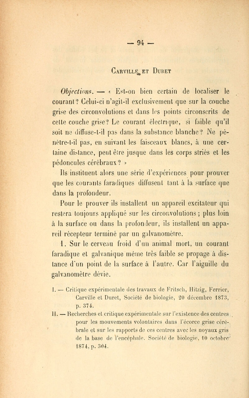 CaRVILLF. ET DURET S) Objectinm. — « Est-on bien certain de localiser le couranl? Celui-ci n'agil-il exclusivement que sur la couche grise des circonvolutions et dans les points circonscrits de cette couche grise? Le courant éleclrirjue, si faible qu'il soit ne diffuse-t-il pas dans la substance blanche? Ne pé- nètre-t-il pas, en suivant les faisceaux blancs, à une cer- taine di.^lance, peutêire jusque dans les corps striés et les pédoncules cérébraux? » Ils instituent alors une série d'expériences pour prouver que les courants faradiques diffusent tant à la surface que dans la profondeur. Pour le prouver ils installent un appareil excitateur qui restera toujours appliqué sur les circonvolutions ; plus loin à la surface ou dans la profondeur, ils installent un appa- reil récepteur terminé par un galvanomètre. 1. Sur le cerveau froid d'un animal mort, un courant faradique et galvanique même très faible se propage à dis- tance d'un point de la surface à l'autre. Car l'aiguille du galvanomètre dévie. I. — Critique expérimentale des travaux de Fritsch, Hitzig, Ferrier, Carville el Duret, Société de biologie, 20 décembre 1873, p. 374. II. — Recherches et critique expérimentale sur l'existence des centres. pour les mouvements volontaires dans l'écorce grise céré- brale et sur les rapports de ces centres avec les noyaux gris de la base de l'encéphale. Société de biologie, 10 octobre' 1874, p. 304.