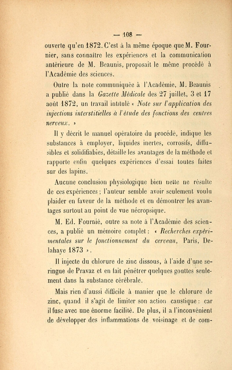ouverte qu'en 1872. C'est à la même époque que M. Four- nier, sans connaître les expériences et la communication antérieure de M. Beaunis, proposait le même procédé à l'Académie des sciences. Outre la note communiquée à l'Académie, M. Beaunis a publié dans la Gazette Médicale des 27 juillet, 3 et 17 août 1872, un travail intitulé « Note sur Papplication des injections interstitielles à l'élude des fonctions des centres nerveux. > II y décrit le manuel opératoire du procédé, indique les substances à employer, liquides inertes, corrosifs, diffu- sibles et solidifiabies, détaille les avantages de la méthode et rapporte enfin quelques expériences d'essai toutes faites sur des lapins. Aucune conclusion physiologique bien nette ne résulte de ces expériences ; l'auteur semble avoir seulement voulu plaider en faveur de la méthode et en démontrer les avan- tages surtout au point de vue nécropsique. M. Ed. Fournie, outre sa note à l'Académie des scien- ces, a publié un mémoire complet : « Recherches expéri- mentales sur le fonctionnement du cerveau, Paris, De- lahaye 1873 ». Il injecte du chlorure de zinc dissous, à l'aide d'une se- ringue de Pravaz et en fait pénétrer quelques gouttes seule- ment dans la substance cérébrale. Mais rien d'aussi difficile à manier que le chlorure de zinc, quand il s'agit de limiter son action caustique : car il fuse avec une énorme facilité. De plus, il a l'inconvénient de développer des inflammations de voisinage et de com-