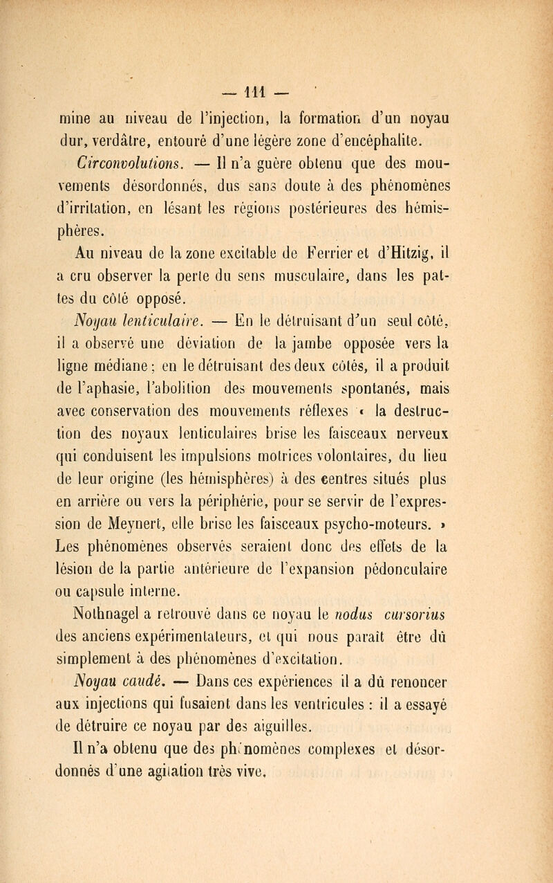 mine au niveau de l'injection, la formation d'un noyau dur, verdâtre, entouré d'une légère zone d'encéphalite. Circonvolutions. — 11 n'a guère obtenu que des mou- vements désordonnés, dus sans doute à des phénomènes d'irritation, en lésant les régions postérieures des hémis- phères. Au niveau de la zone excitable de Ferrier et d'Hitzig, il a cru observer la perle du sens musculaire, dans les pat- tes du côté opposé. Noyau lenticulaire. — En le détruisant d^un seul côté, il a observé une déviation de la jambe opposée vers la ligne médiane; en le détruisant des deux côtés, il a produit de l'aphasie, l'abolition des mouvements spontanés, mais avec conservation des mouvements réflexes « la destruc- tion des noyaux lenticulaires brise les faisceaux nerveux qui conduisent les impulsions motrices volontaires, du lieu de leur origine (les hémisphères) à des centres situés plus en arrière ou vers la périphérie, pour se servir de l'expres- sion de Meynert, elle brise les faisceaux psycho-moteurs. » Les phénomènes observés seraient donc des effets de la lésion de la partie antérieure de l'expansion pédonculaire ou capsule interne. Nolhnagel a retrouvé dans ce noyau le nodus cursorius des anciens expérimentateurs, et qui nous parait être dû simplement à des phénomènes d'excitation. iSoyau caudé. — Dans ces expériences il a dû renoncer aux injections qui fusaient dans les ventricules : il a essayé de détruire ce noyau par des aiguilles. Il n'a obtenu que des phénomènes complexes et désor- donnés d'une agitation très vive.
