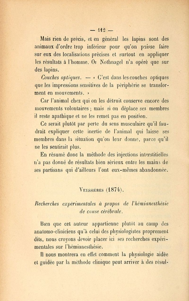 Mais rien de précis, et en général les lapins sont des animaux d'ordre Irop inférieur pour qu'on puisse faire sur eux des localisations précises et surtout en appliquer les résultats à l'homme. Oi Nolhnagel n'a opéré que sur des lapins. Couches optiques. — « C'est dans les couches optiques que les impressions sensilives de la périphérie se transfor- ment en mouvements. » Car l'animal chez qui on les détruit conserve encore des mouvements volontaires ; mais si on déplace ses membres il reste apathique et ne les remet pas en position. Ce serait plutôt par perte du sens musculaire qu'il fau- drait expliquer cette inertie de l'animal qui laisse ses membres dans la situation qu'on leur donne, parce qu'il ne les sentirait plus. En résumé donc la méthode des injections interstitielles n'a pas donné de résultats bien sérieux entre les main^i de ses partisans qui d^ailleurs l'ont eux-mêmes abandonnée. Veyssières (1874). Recherches expérimentales à propos de rhémianesthésie de cause cérébrale. Bien que cet auteur appartienne plutôt au camp des anatomo-cliniciens qu'à celui des physiologistes proprement dits, nous croyons devoir placer ici ses recherches expéri- mentales sur rhémianesthésie. Il nous montrera en effet comment la physiologie aidée et guidée par la méthode clinique peut arriver à des résul-