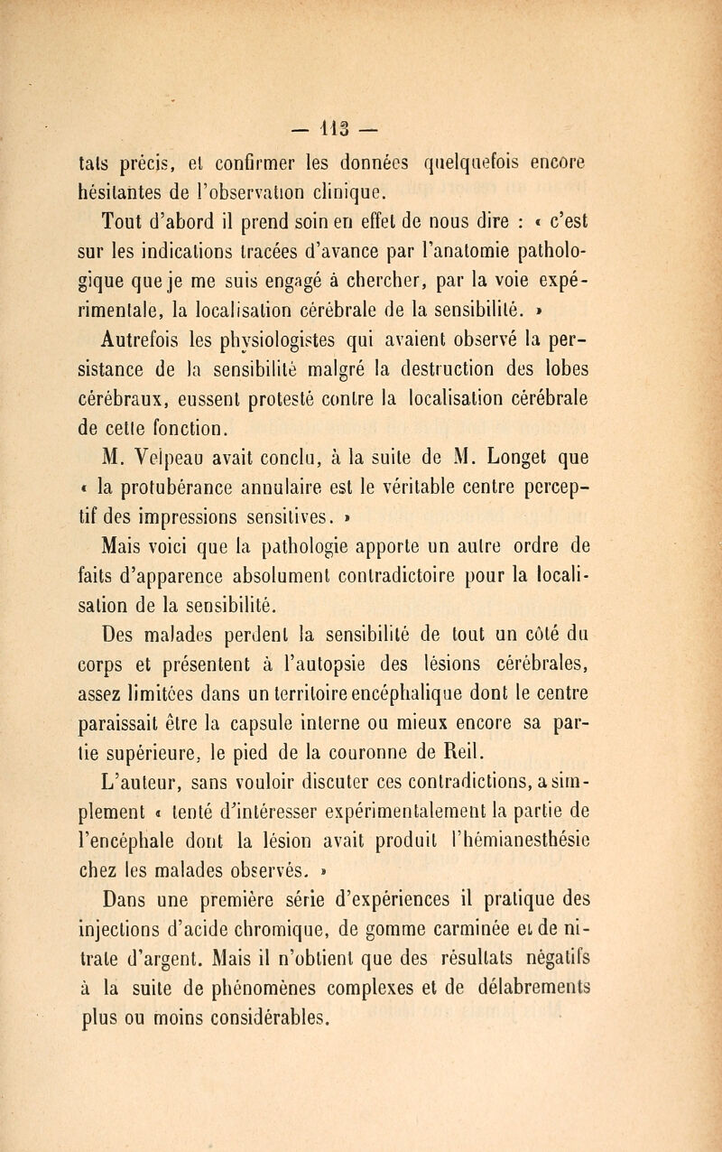 - ils — lais précis, el confirmer les données quelquefois encore hésilantes de l'observation clinique. Tout d'abord il prend soin en effet de nous dire : « c'est sur les indications tracées d'avance par l'analomie patholo- gique que je me suis engagé à chercher, par la voie expé- rimentale, la localisation cérébrale de la sensibilité. » Autrefois les physiologistes qui avaient observé la per- sistance de la sensibilité malgré la destruction des lobes cérébraux, eussent protesté contre la localisation cérébrale de celle fonction. M. Veipeau avait conclu, à la suite de M. Longet que « la protubérance annulaire est le véritable centre percep- tif des impressions sensilives. » Mais voici que la pathologie apporte un autre ordre de faits d'apparence absolument contradictoire pour la locali- sation de la sensibilité. Des malades perdent la sensibilité de tout un côté du corps et présentent à l'autopsie des lésions cérébrales, assez limitées dans un territoire encéphalique dont le centre paraissait être la capsule interne ou mieux encore sa par- lie supérieure, le pied de la couronne de Reil. L'auteur, sans vouloir discuter ces contradictions, a sim- plement t tenté d'intéresser expérimentalement la partie de l'encéphale dont la lésion avait produit l'hémianesthésie chez les malades observés. » Dans une première série d'expériences il pratique des injections d'acide chromique, de gomme carminée et de ni- trate d'argent. Mais il n'obtient que des résultats négatifs à la suite de phénomènes complexes et de délabrements plus ou moins considérables.
