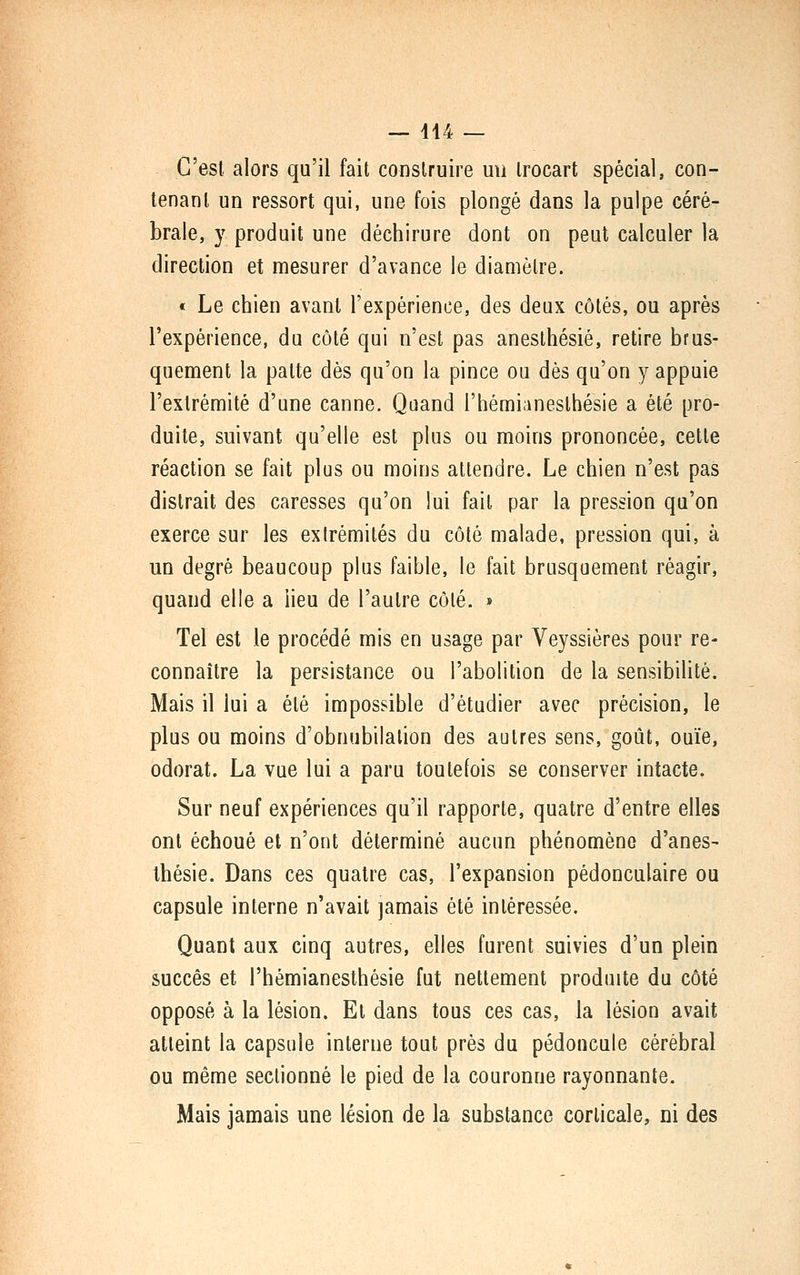 C'est, alors qu'il fait construire un Irocart spécial, con- tenant un ressort qui, une fois plongé dans la pulpe céré- brale, y produit une déchirure dont on peut calculer la direction et mesurer d'avance le diamètre. « Le chien avant l'expérience, des deux côtés, ou après l'expérience, du côté qui n'est pas aneslhésié, retire brus- quement la patte dès qu'on la pince ou dès qu'on y appuie l'extrémité d'une canne. Quand l'hémianesthésie a été pro- duite, suivant qu'elle est plus ou moins prononcée, cette réaction se fait plus ou moins attendre. Le chien n'est pas distrait des caresses qu'on lui fait par la pression qu'on exerce sur les extrémités du côté malade, pression qui, à un degré beaucoup plus faible, le fait brusquement réagir, quand elle a lieu de l'autre côté. » Tel est le procédé mis en usage par Veyssières pour re- connaître la persistance ou l'abolition de la sensibilité. Mais il lui a été impossible d'étudier avec précision, le plus ou moins d'obnubilalion des autres sens, goût, ouïe, odorat. La vue lui a paru toutefois se conserver intacte. Sur neuf expériences qu'il rapporte, quatre d'entre elles ont échoué et n'ont déterminé aucun phénomène d'ânes- thésie. Dans ces quatre cas, l'expansion pédonculaire ou capsule interne n'avait jamais été intéressée. Quant aux cinq autres, elles furent suivies d'un plein succès et l'hémianesthésie fut nettement produite du côté opposé à la lésion. Et dans tous ces cas, la lésion avait atteint la capsule interne tout près du pédoncule cérébral ou même sectionné le pied de la couronne rayonnante. Mais jamais une lésion de la substance corticale, ni des