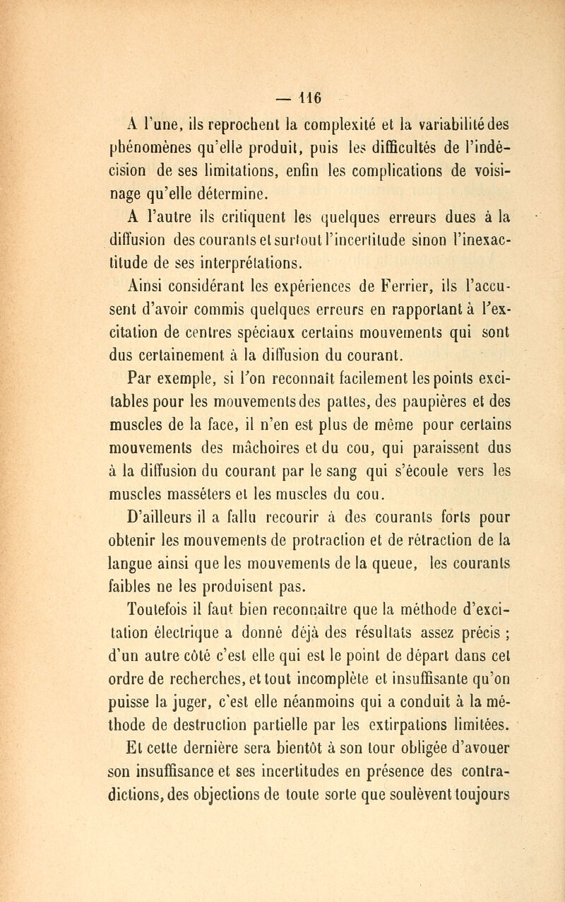 A Tune, ils reprochent la complexité et la variabilité des phénomènes qu'elle produit, puis les difficultés de l'indé- cision de ses limitations, enfin les complications de voisi- nage qu'elle détermine. A l'autre ils critiquent les quelques erreurs dues à la diffusion des courants et surtout l'inceriitude sinon l'inexac- titude de ses interprétations. Ainsi considérant les expériences de Ferrier, ils l'accu- sent d'avoir commis quelques erreurs en rapportant à l''ex- citation de centres spéciaux certains mouvements qui sont dus certainement à la diffusion du courant. Par exemple, si Ton reconnaît facilement les points exci- tables pour les mouvements des pattes, des paupières et des muscles de la face, il n'en est plus de même pour certains mouvements des mâchoires et du cou, qui paraissent dus à la diffusion du courant par le sang qui s'écoule vers les muscles masséters et les muscles du cou. D'ailleurs il a fallu recourir à des courants forts pour obtenir les mouvements de protraclion et de rétraction de la langue ainsi que les mouvements de la queue, les courants faibles ne les produisent pas. Toutefois il faut bien reconnaître que la méthode d'exci- tation électrique a donné déjà des résultats assez précis ; d'un autre côté c'est elle qui est le point de départ dans cet ordre de recherches, et tout incomplète et insuffisante qu'on puisse la juger, c'est elle néanmoins qui a conduit à la mé- thode de destruction partielle par les extirpations limitées. Et celte dernière sera bientôt à son tour obligée d'avouer son insuffisance et ses incertitudes en présence des contra- dictions, des objections de toute sorte que soulèvent toujours