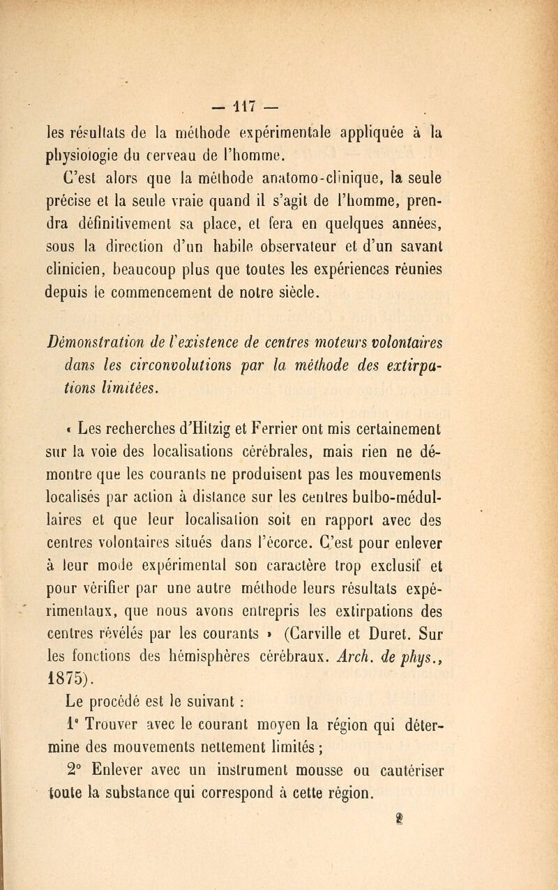 les ré?ul(ats de la méthode expérimentale appliquée à la physiologie du cerveau de l'homme. C'est alors que la méthode anatomo-clinique, la seule précise et la seule vraie quand il s'agit de l'homme, pren- dra définitivement sa place, et fera en quelques années, sous la direction d'un habile observateur et d'un savant clinicien, beaucoup plus que toutes les expériences réunies depuis ie commencement de notre siècle. Démonstration de Vexistence de centres moteurs volontaires dans les circonvolutions par la méthode des extirpa- tions limitées. * Les recherches d^Hitzig et Ferrier ont mis certainement sur la voie des localisations cérébrales, mais rien ne dé- montre que les courants ne produisent pas les mouvements localisés par action à distance sur les centres bulbo-médul- laires et que leur localisation soit en rapport avec des centres volontaires situés dans l'écorce. C'est pour enlever à leur mode expérimental son caractère trop exclusif et pour vérifier par une autre méthode leurs résultats expé- rimentaux, que nous avons entrepris les extirpations des centres révélés par les courants > (Carville et Duret. Sur les fonctions des hémisphères cérébraux. Ârch. de phys., 1875). Le procédé est le suivant : i* Trouver avec le courant moyen la région qui déter- mine des mouvements nettement limités ; 2° Enlever avec un instrument mousse ou cautériser toute la substance qui correspond à cette région.