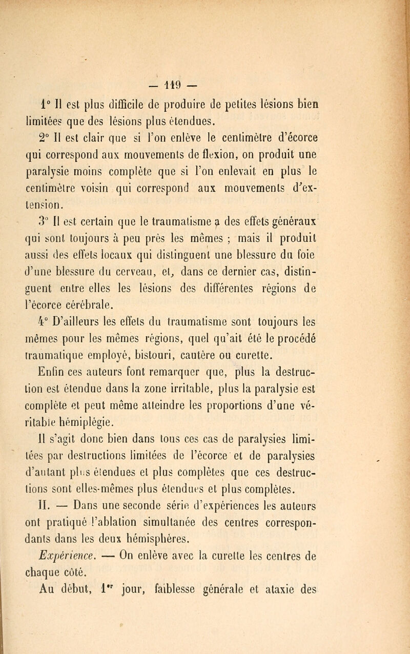 1° Il est plus difficile de produire de petites lésions bien limitées que des lésions plus étendues. 2° 11 est clair que si l'on enlève le centimètre d'écorce qui correspond aux mouvements de flexion, on produit une paralysie moins complète que si l'on enlevait en plus le cenlimèlre voisin qui correspond aux mouvements d''ex- tension. 3° Il est certain que le traumatisme a des effets généraux qui sont toujours à peu près les mêmes ; mais il produit aussi des effets locaux qui distinguent une blessure du foie d'une blessure du cerveau, el^ dans ce dernier cas, distin- guent entre elles les lésions des différentes régions de l'écorce cérébrale. 4° D'ailleurs les effets du traumatisme sont toujours les mêmes pour les mêmes régions, quel qu'ait été le procédé iraumalique employé, bistouri, cautère ou curette. Enfin ces auteurs font remarquer que, plus la destruc- lion est étendue dans la zone irritable, plus la paralysie est complète et peut même atteindre les proportions d'une vé- ritable hémiplégie. Il s'agit donc bien dans tous ces cas de paralysies limi- tées par destructions limitées de l'écorce et de paralysies d'autant pins élendues et plus complètes que ces destruc- lions sont elles-mêmes plus étendues et plus complètes. II. — Dans une seconde série d'expériences les auteurs ont pratiqué l'ablation simultanée des centres correspon- dants dans les deux hémisphères. Expérience. — On enlève avec la curette les centres de chaque côté. Au début, 1 jour, faiblesse générale et alaxie des