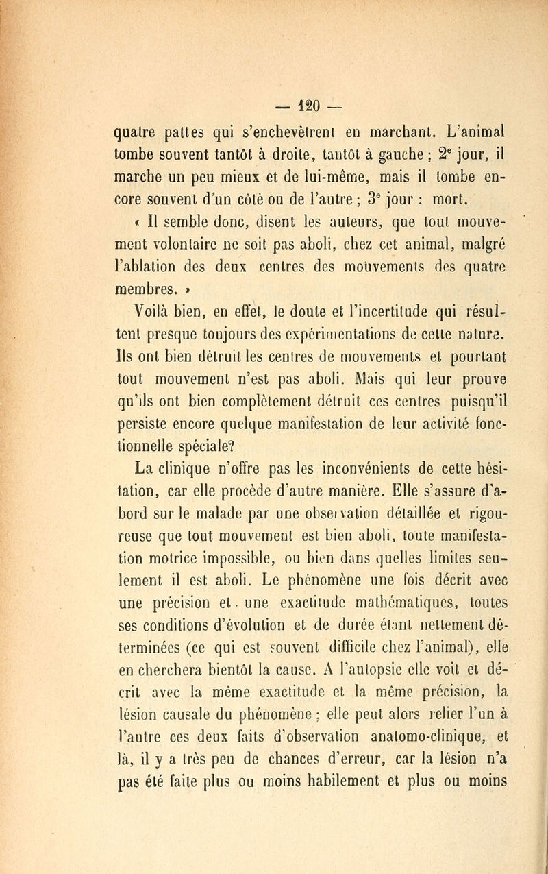 quatre pattes qui s'enchevèlrenl en marchant. L'animal tombe souvent tantôt à droite, tantôt à gauche ; 2 jour, il marche un peu mieux et de lui-même, mais il tombe en- core souvent d'un côté ou de l'autre ; 3^ jour : mort. < Il semble donc, disent les auteurs, que tout mouve- ment volonlaire ne soit pas aboli, chez cet animal, malgré l'ablation des deux centres des mouvements des quatre membres. > Voilà bien, en effet, le doute et l'incertitude qui résul- tent presque toujours des expérimentations de celle nature. Ils ont bien détruit les centres de mouvements et pourtant tout mouvement n'est pas aboli. Mais qui leur prouve qu'ils ont bien complètement détruit ces cenlres puisqu'il persiste encore quelque manifestation de leur activité fonc- tionnelle spéciale? La clinique n'offre pas les inconvénients de cette hési- tation, car elle procède d'autre manière. Elle s'assure d'a- bord sur le malade par une obseivation détaillée et rigou- reuse que tout mouvement est bien aboli, toute manifesta- tion motrice impossible, ou bien dans quelles limites seu- lement il est aboli. Le phénomène une fois décrit avec une précision et. une exactiiude mathématiques, toutes ses conditions d'évolution et de durée étant nettement dé- terminées (ce qui est souvent difficile chez l'animal), elle en cherchera bientôt la cause. A l'autopsie elle voit et dé- crit avec la même exactitude et la même précision, la lésion causale du phénomène ; elle peut alors relier l'un à l'autre ces deux faits d'observation anatomo-clinique, et là, il y a très peu de chances d'erreur, car la lésion n'a pas été faite plus ou moins habilement et plus ou moins