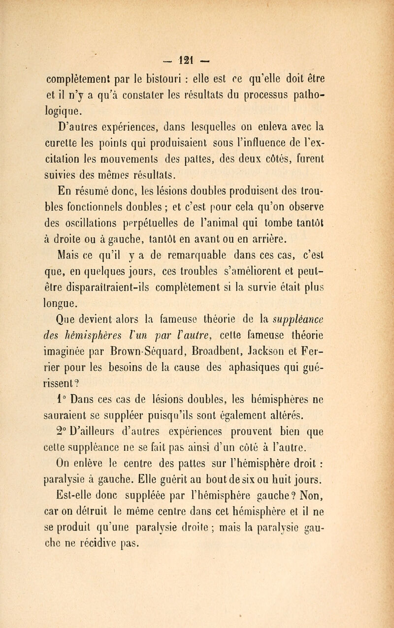 complètement par le bistouri : elle est ce qu'elle doit être et il n'y a qu'à constater les résultats du processus patho- logique. D'autres expériences, dans lesquelles on enleva avec la curette les poinls qui produisaient, sous l'influence de Tex- citation les mouvements des pattes, des deux côtés, furent suivies des mêmes résultats. En résumé donc, les lésions doubles produisent des trou- bles fonctionnels doubles ; et c'est pour cela qu'on observe des oscillations pprpéluelles de l'animal qui tombe tantôt à droite ou à gauche, tantôt en avant ou en arrière. Mais ce qu'il y a de remarquable dans ces cas, c'est que, en quelques jours, ces troubles s'améliorent et peut- être disparaîtraient-ils complètement si la survie était plus longue. Que devient alors la fameuse théorie de la suppléance des hémisphères lun par Vautre, cette fameuse théorie imaginée par Brown-Séquard, Broadbent, Jackson et Fer- rier pour les besoins de la cause des aphasiques qui gué- rissent? 1° Dans ces cas de lésions doubles, les hémisphères ne sauraient se suppléer puisqu'ils sont également altérés. 2° D'ailleurs d'autres expériences prouvent bien que cette suppléance ne se fait pas ainsi d'un côté à l'autre. On enlève le centre des pattes sur l'hémisphère droit : paralysie à gauche. Elle guérit au bout de six ou huit jours. Est-elle donc suppléée par l'hémisphère gauche? Non, car on détruit le même centre dans cet hémisphère et il ne se produit qu'une paralysie droite ; mais la paralysie gau- che ne récidive pas.