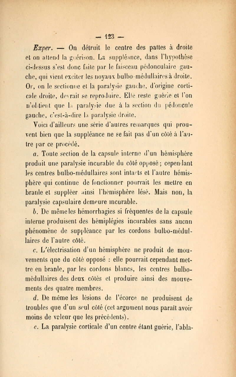 Exper. — On détruit le centre des pattes à droite et on attend la giiérison. Ls suppiénnce, dans Thypothèse ci-dessus s'est donc faite par le faisceau pédonculaire gau- che, qui vient exciter les noyaux bulbo médullaires à droite. Or, on le sectionne el la paralysie gau< he, d'origine corti- cale (Jroite, devrail se reproduire. Elle reste gaérie el l'on n'dl tient que la parnly.-ie due à la section du pédoncule gauche, c'est-à-dire It par.ilysie droite. Voici d'ailleurs une série d'autres ronarques qui prou- vent bien que la suppléance ne se fait pas d'un côlé à l'au- tre par ce procédé. a. Toute section de la capsule interne d'un hémisphère produit une paralysie incurable du côté opposé; cependant les centres bulbo-médullaires sont intacts et l'autre hémis- phère qui continue de fonctionner pourrait les mettre en branle el suppléer ninsi rhémisphère lésé. Mais non, la paralysie capsulaire demeure incurable. b. De même les hémorrhagies si fréquentes de la capsule interne produisent des hémiplégies incurables sans aucnn phénomène de suppléance par les cordons bulbo-médul- laires de l'autre côté. c. L^électrisation d'un hémisphère ne produit de mou- vements que du côté opposé : elle pourrait cependant met- tre en branle, par les cordons blancs, les centres bulbo- médullaires des deux côtés et produire ainsi des mouve- ments des quatre membres. d. De même les lésions de l'écorce ne produisent de troubles que d'un seul côté (cet argument nous paraît avoir moins de valeur que les précédents). e. La paralysie corticale d'un centre étant guérie, Tabla-