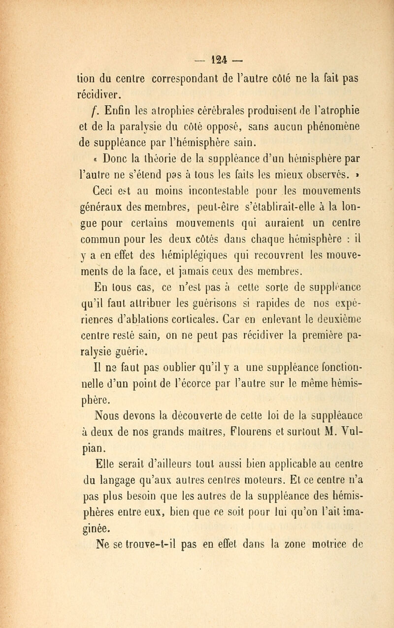 lion du centre correspondant de l'autre côté ne la fait pas récidiver. f. Enfin les atrophies cérébrales produisent de Tatrophie et de la paralysie du côté opposé, sans aucun phénomène de suppléance par l'hémisphère sain. « Donc la théorie de la suppléance d'un hémisphère par l'autre ne s'étend pas à tous les faits les mieux observés. > Ceci est au moins incontestable pour les mouvements généraux des membres, peut-être s'établirait-elle à la lon- gue pour certains mouvements qui auraient un centre commun pour les deux côtés dans chaque hémisphère : il y a en eÊfet des hémiplégiques qui recouvrent les mouve- ments de la face, et jamais ceux des membres. En tous cas, ce n'est pas à cette sorte de suppléance qu'il faut attribuer les guérisons si rapides de nos expé- rienres d'ablations corticales. Car en enlevant le deuxième centre resté sain, on ne peut pas récidiver la première pa- ralysie guérie. Il ne faut pas oublier qu'il y a une suppléance fonction- nelle d'un point de l'écorce par l'autre sur le même hémis- phère. Nous devons la découverte de cette loi de la suppléance à deux de nos grands maîtres, Plourens et surtout M. Vul- pian. Elle serait d'ailleurs tout aussi bien applicable au centre du langage qu'aux autres centres moteurs. Et ce centre n'a pas plus besoin que les autres de la suppléance des hémis- phères entre eux, bien que ce soit pour lui qu'on l'ail ima- ginée. Ne se trouve-t-il pas en effet dans la zone motrice de