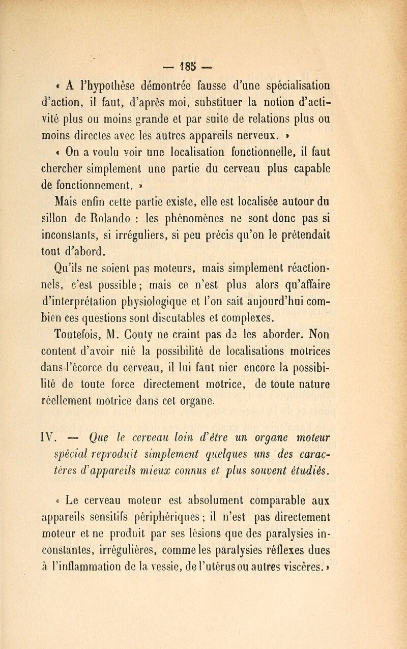 « A l'hypothèse démontrée fausse d'une spéciaUsation d'action, il faut, d'après moi, substituer la notion d'acti- vité plus ou moins grande et par suite de relations plus ou moins directes avec les autres appareils nerveux. » « On a voulu voir une localisation fonctionnelle, il faut chercher simplement une partie du cerveau plus capable de fonctionnement. » Mais enfin cette partie existe, elle est localisée autour du sillon de Rolande : les phénomènes ne sont donc pas si inconstants, si irréguHers, si peu précis qu'on le prétendait tout d'abord. Qu'ils ne soient pas moteurs, mais simplement réaction- nels, c'est possible ; mais ce n'est plus alors qu'affaire d'interprétation physiologique et l'on sait aujourd'hui com- bien ces questions sont discutables et complexes. Toutefois, M. Couty ne craint pas da les aborder. Non content d'avoir nié la possibilité de localisations motrices dans l'écorce du cerveau, il lui faut nier encore la possibi- hté de toute force directement motrice, de toute nature réellement motrice dans cet organe. IV. — Que le cerveau loin d'être un organe moteur spécial reproduit simplement quelques uns des carac- tères d'appareils mieux connus et plus souvent étudiés. « Le cerveau moteur est absolument comparable aux appareils sensitifs périphériques ; il n'est pas directement moteur et ne produit par ses lésions que des paralysies in- constantes, irréguliéres, comme les paralysies réflexes dues à l'inflammation de la vessie, de l'utérus ou autres viscères.»
